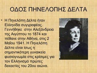 ΟΔΟΣ ΠΗΝΕΛΟΠΗΣ ΔΕΛΤΑ
• Η Πηνελόπη Δέλτα ήταν
Ελληνίδα συγγραφέας.
Γεννήθηκε στην Αλεξάνδρεια
της Αιγύπτου το 1874 και
πέθανε στην Αθήνα, στις 2
Μαΐου 1941. Η Πηνελόπη
Δέλτα είναι ίσως η
σημαντικότερη γυναικεία
φυσιογνωμία στις κρίσιμες για
τον Ελληνισμό πρώτες
δεκαετίες του 20ου αιώνα.
 