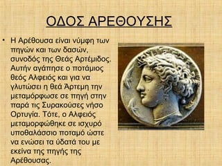 ΟΔΟΣ ΑΡΕΘΟΥΣΗΣ
• Η Αρέθουσα είναι νύμφη των
πηγών και των δασών,
συνοδός της Θεάς Αρτέμιδος.
Αυτήν αγάπησε ο ποτάμιος
θεός Αλφειός και για να
γλυτώσει η θεά Άρτεμη την
μεταμόρφωσε σε πηγή στην
παρά τις Συρακούσες νήσο
Ορτυγία. Τότε, ο Αλφειός
μεταμορφώθηκε σε ισχυρό
υποθαλάσσιο ποταμό ώστε
να ενώσει τα ύδατά του με
εκείνα της πηγής της
Αρέθουσας.
 