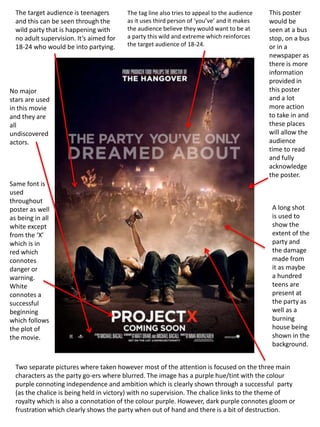 Same font is
used
throughout
poster as well
as being in all
white except
from the ‘X’
which is in
red which
connotes
danger or
warning.
White
connotes a
successful
beginning
which follows
the plot of
the movie.
The target audience is teenagers
and this can be seen through the
wild party that is happening with
no adult supervision. It’s aimed for
18-24 who would be into partying.
This poster
would be
seen at a bus
stop, on a bus
or in a
newspaper as
there is more
information
provided in
this poster
and a lot
more action
to take in and
these places
will allow the
audience
time to read
and fully
acknowledge
the poster.
Two separate pictures where taken however most of the attention is focused on the three main
characters as the party go-ers where blurred. The image has a purple hue/tint with the colour
purple connoting independence and ambition which is clearly shown through a successful party
(as the chalice is being held in victory) with no supervision. The chalice links to the theme of
royalty which is also a connotation of the colour purple. However, dark purple connotes gloom or
frustration which clearly shows the party when out of hand and there is a bit of destruction.
A long shot
is used to
show the
extent of the
party and
the damage
made from
it as maybe
a hundred
teens are
present at
the party as
well as a
burning
house being
shown in the
background.
No major
stars are used
in this movie
and they are
all
undiscovered
actors.
The tag line also tries to appeal to the audience
as it uses third person of ‘you’ve’ and it makes
the audience believe they would want to be at
a party this wild and extreme which reinforces
the target audience of 18-24.
 