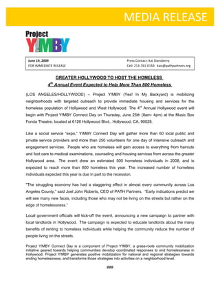  
     
                                                              MEDIA RELEASE

                                  

      June 19, 2009                                             Press Contact: Kai Stansberry 
        FOR IMMEDIATE RELEASE                                   Cell: 213‐761‐0159   kais@pathpartners.org 


                            GREATER HOLLYWOOD TO HOST THE HOMELESS
                       th
                   4 Annual Event Expected to Help More Than 800 Homeless

    (LOS ANGELES/HOLLYWOOD) – Project Y!MBY (Yes! In My Backyard) is mobilizing
    neighborhoods with targeted outreach to provide immediate housing and services for the
    homeless population of Hollywood and West Hollywood. The 4rd Annual Hollywood event will
    begin with Project Y!MBY Connect Day on Thursday, June 25th (8am- 4pm) at the Music Box
    Fonda Theatre, located at 6126 Hollywood Blvd., Hollywood, CA, 90028.


    Like a social service “expo,” YIMBY Connect Day will gather more than 60 local public and
    private service providers and more than 250 volunteers for one day of intensive outreach and
    engagement services. People who are homeless will gain access to everything from haircuts
    and foot care to medical examinations, counseling and housing services from across the greater
    Hollywood area. The event drew an estimated 500 homeless individuals in 2008, and is
    expected to reach more than 800 homeless this year. The increased number of homeless
    individuals expected this year is due in part to the recession.

    "The struggling economy has had a staggering effect in almost every community across Los
    Angeles County,” said Joel John Roberts, CEO of PATH Partners. “Early indications predict we
    will see many new faces, including those who may not be living on the streets but rather on the
    edge of homelessness.” 

    Local government officials will kick-off the event, announcing a new campaign to partner with
    local landlords in Hollywood. The campaign is expected to educate landlords about the many
    benefits of renting to homeless individuals while helping the community reduce the number of
    people living on the streets. 

    Project Y!MBY Connect Day is a component of Project Y!MBY, a grass-roots community mobilization
    initiative geared towards helping communities develop coordinated responses to end homelessness in
    Hollywood. Project Y!MBY generates positive mobilization for national and regional strategies towards
    ending homelessness, and transforms those strategies into activities on a neighborhood level.  

                                                    ### 
                                                       
 