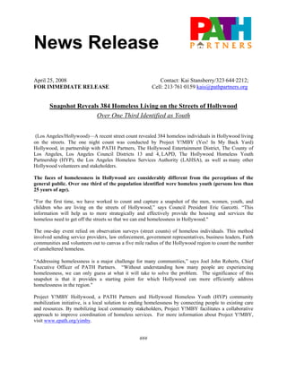 News Release
April 25, 2008                                             Contact: Kai Stansberry/323·644·2212;
FOR IMMEDIATE RELEASE                                   Cell: 213·761·0159 kais@pathpartners.org


       Snapshot Reveals 384 Homeless Living on the Streets of Hollywood
                      Over One Third Identified as Youth


 (Los Angeles/Hollywood)—A recent street count revealed 384 homeless individuals in Hollywood living
on the streets. The one night count was conducted by Project Y!MBY (Yes! In My Back Yard)
Hollywood, in partnership with PATH Partners, The Hollywood Entertainment District, The County of
Los Angeles, Los Angeles Council Districts 13 and 4, LAPD, The Hollywood Homeless Youth
Partnership (HYP), the Los Angeles Homeless Services Authority (LAHSA), as well as many other
Hollywood volunteers and stakeholders.

The faces of homelessness in Hollywood are considerably different from the perceptions of the
general public. Over one third of the population identified were homeless youth (persons less than
25 years of age).

"For the first time, we have worked to count and capture a snapshot of the men, women, youth, and
children who are living on the streets of Hollywood,” says Council President Eric Garcetti. “This
information will help us to more strategically and effectively provide the housing and services the
homeless need to get off the streets so that we can end homelessness in Hollywood."

The one-day event relied on observation surveys (street counts) of homeless individuals. This method
involved sending service providers, law enforcement, government representatives, business leaders, Faith
communities and volunteers out to canvas a five mile radius of the Hollywood region to count the number
of unsheltered homeless.

“Addressing homelessness is a major challenge for many communities,” says Joel John Roberts, Chief
Executive Officer of PATH Partners. “Without understanding how many people are experiencing
homelessness, we can only guess at what it will take to solve the problem. The significance of this
snapshot is that it provides a starting point for which Hollywood can more efficiently address
homelessness in the region."

Project Y!MBY Hollywood, a PATH Partners and Hollywood Homeless Youth (HYP) community
mobilization initiative, is a local solution to ending homelessness by connecting people to existing care
and resources. By mobilizing local community stakeholders, Project Y!MBY facilitates a collaborative
approach to improve coordination of homeless services. For more information about Project Y!MBY,
visit www.epath.org/yimby.


                                                  ###
 