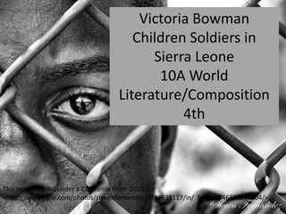 Victoria Bowman
Children Soldiers in
Sierra Leone
10A World
Literature/Composition
4th
This image is used under a CC license from 2010.
<http://www.flickr.com/photos/stevenfernandez/2069638117/in/ faves-55463389@N04/>.
 