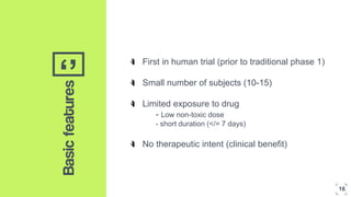 ‘’Basicfeatures
First in human trial (prior to traditional phase 1)
Small number of subjects (10-15)
Limited exposure to drug
- Low non-toxic dose
- short duration (</= 7 days)
No therapeutic intent (clinical benefit)
16
 