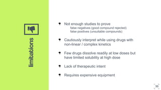 ‘’limitations
Not enough studies to prove
false negatives (good compound rejected)
false positives (unsuitable compounds)
Cautiously interpret while using drugs with
non-linear / complex kinetics
Few drugs dissolve readily at low doses but
have limited solubility at high dose
Lack of therapeutic intent
Requires expensive equipment
33
 