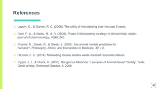References
 Lappin, G., & Garner, R. C. (2008). The utility of microdosing over the past 5 years.
 Rani, P. U., & Naidu, M. U. R. (2008). Phase 0-Microdosing strategy in clinical trials. Indian
journal of pharmacology, 40(6), 240.
 Shanks, N., Greek, R., & Greek, J. (2009). Are animal models predictive for
humans?. Philosophy, Ethics, and Humanities in Medicine, 4(1), 2.
 Hayden, E. C. (2014). Misleading mouse studies waste medical resources.Nature.
 Pippin, J. J., & Stoick, K. (2005). Dangerous Medicine: Examples of Animal-Based “Safety” Tests
Gone Wrong. Retrieved October, 6, 2009.
43
 