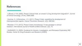References
▣LoRusso, P. M. (2009). Phase 0 clinical trials: an answer to drug development stagnation?. Journal
of Clinical Oncology, 27(16), 2586-2588.
▣Kummar, S., & Doroshow, J. H. (2011). Phase 0 trials: expediting the development of
chemoprevention agents. Cancer Prevention Research, 4(3), 288-292.
▣Bhandari, P. R. (2013). Phase 0 trials (microdosing): A new paradigm in clinical
research. International Journal of Health & Allied Sciences, 2(2), 75.
▣GUIDANCE, D. (2005). Guidance for Industry, Investigators, and Reviewers Exploratory IND
Studies. Center for Drug Evaluation and Research (CDER).
44
 