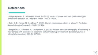 References
▣Vijayaraghavan, R., & Ramesh Kumar, G. (2010). Impact of phase zero trials (micro-dosing) in
clinical trial research. Int J Appl Biol Pharm Tech, 2, 486-90.
▣Seth, S. D., Kumar, N. K., & Dua, P. (2009). Human microdosing; a boon or a bane?. The Indian
journal of medical research, 130(2), 202-204.
▣Bergström, M., Grahnen, A., & Långström, B. (2003). Positron emission tomography microdosing: a
new concept with application in tracer and early clinical drug development. European journal of
clinical pharmacology, 59(5-6), 357-366.
45
 