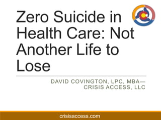 Zero Suicide in
Health Care: Not
Another Life to
Lose
DAVID COVINGTON, LPC, MBA—
CRISIS ACCESS, LLC

crisisaccess.com

 