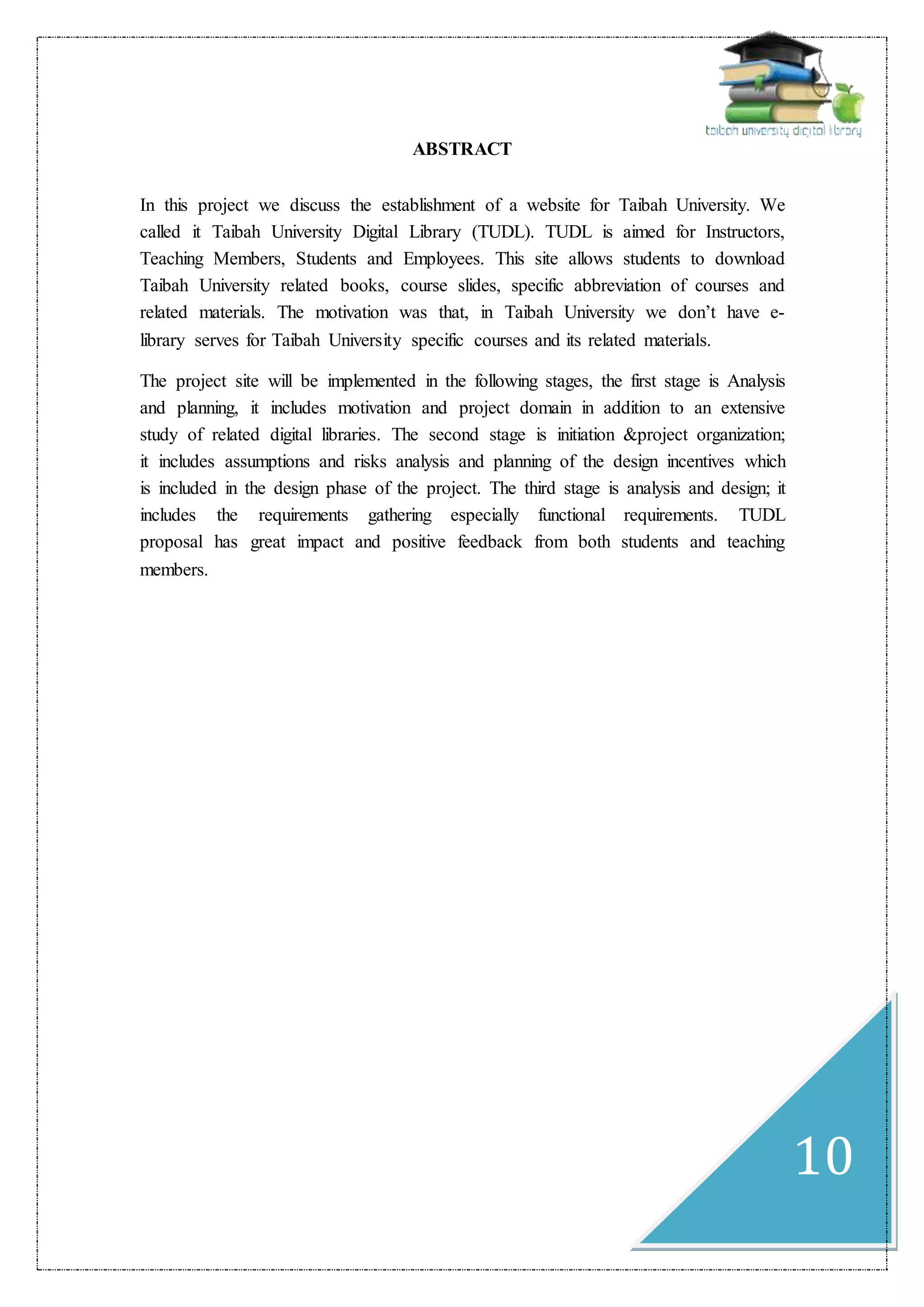10
ABSTRACT
In this project we discuss the establishment of a website for Taibah University. We
called it Taibah University Digital Library (TUDL). TUDL is aimed for Instructors,
Teaching Members, Students and Employees. This site allows students to download
Taibah University related books, course slides, specific abbreviation of courses and
related materials. The motivation was that, in Taibah University we don’t have e-
library serves for Taibah University specific courses and its related materials.
The project site will be implemented in the following stages, the first stage is Analysis
and planning, it includes motivation and project domain in addition to an extensive
study of related digital libraries. The second stage is initiation &project organization;
it includes assumptions and risks analysis and planning of the design incentives which
is included in the design phase of the project. The third stage is analysis and design; it
includes the requirements gathering especially functional requirements. TUDL
proposal has great impact and positive feedback from both students and teaching
members.
 