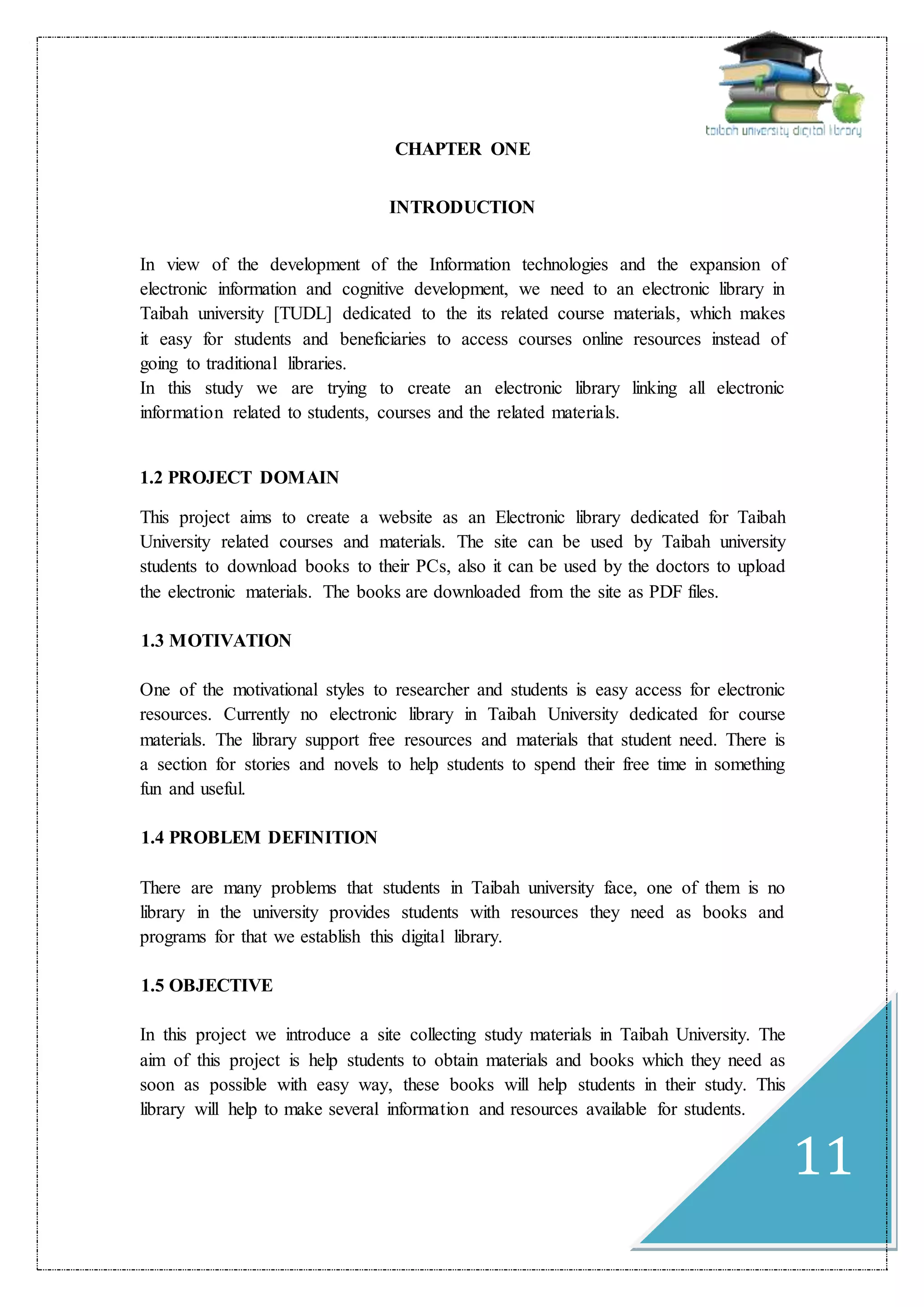 11
CHAPTER ONE
INTRODUCTION
In view of the development of the Information technologies and the expansion of
electronic information and cognitive development, we need to an electronic library in
Taibah university [TUDL] dedicated to the its related course materials, which makes
it easy for students and beneficiaries to access courses online resources instead of
going to traditional libraries.
In this study we are trying to create an electronic library linking all electronic
information related to students, courses and the related materials.
1.2 PROJECT DOMAIN
This project aims to create a website as an Electronic library dedicated for Taibah
University related courses and materials. The site can be used by Taibah university
students to download books to their PCs, also it can be used by the doctors to upload
the electronic materials. The books are downloaded from the site as PDF files.
1.3 MOTIVATION
One of the motivational styles to researcher and students is easy access for electronic
resources. Currently no electronic library in Taibah University dedicated for course
materials. The library support free resources and materials that student need. There is
a section for stories and novels to help students to spend their free time in something
fun and useful.
1.4 PROBLEM DEFINITION
There are many problems that students in Taibah university face, one of them is no
library in the university provides students with resources they need as books and
programs for that we establish this digital library.
1.5 OBJECTIVE
In this project we introduce a site collecting study materials in Taibah University. The
aim of this project is help students to obtain materials and books which they need as
soon as possible with easy way, these books will help students in their study. This
library will help to make several information and resources available for students.
 