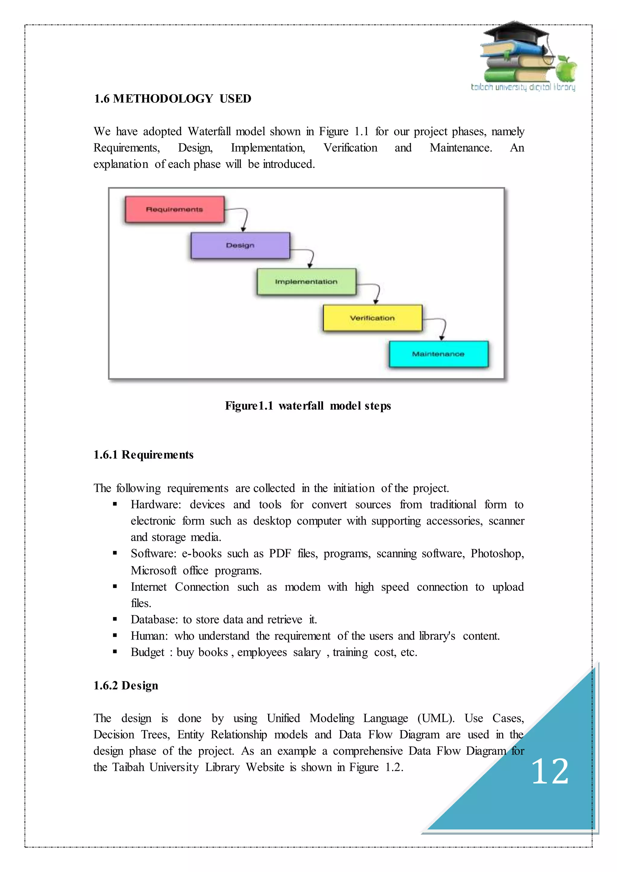 12
1.6 METHODOLOGY USED
We have adopted Waterfall model shown in Figure 1.1 for our project phases, namely
Requirements, Design, Implementation, Verification and Maintenance. An
explanation of each phase will be introduced.
Figure1.1 waterfall model steps
1.6.1 Requirements
The following requirements are collected in the initiation of the project.
 Hardware: devices and tools for convert sources from traditional form to
electronic form such as desktop computer with supporting accessories, scanner
and storage media.
 Software: e-books such as PDF files, programs, scanning software, Photoshop,
Microsoft office programs.
 Internet Connection such as modem with high speed connection to upload
files.
 Database: to store data and retrieve it.
 Human: who understand the requirement of the users and library's content.
 Budget : buy books , employees salary , training cost, etc.
1.6.2 Design
The design is done by using Unified Modeling Language (UML). Use Cases,
Decision Trees, Entity Relationship models and Data Flow Diagram are used in the
design phase of the project. As an example a comprehensive Data Flow Diagram for
the Taibah University Library Website is shown in Figure 1.2.
 