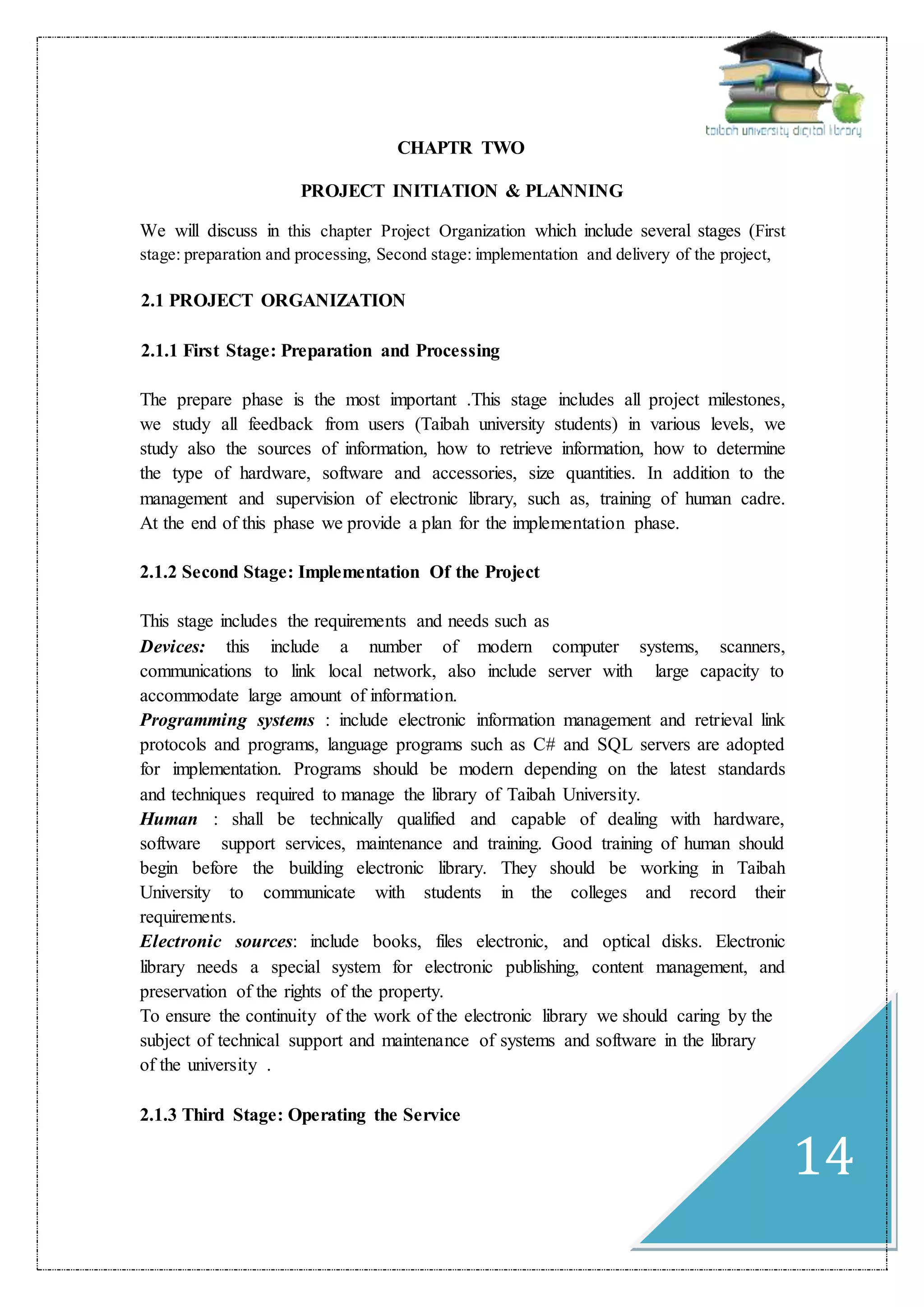14
CHAPTR TWO
PROJECT INITIATION & PLANNING
We will discuss in this chapter Project Organization which include several stages (First
stage: preparation and processing, Second stage: implementation and delivery of the project,
2.1 PROJECT ORGANIZATION
2.1.1 First Stage: Preparation and Processing
The prepare phase is the most important .This stage includes all project milestones,
we study all feedback from users (Taibah university students) in various levels, we
study also the sources of information, how to retrieve information, how to determine
the type of hardware, software and accessories, size quantities. In addition to the
management and supervision of electronic library, such as, training of human cadre.
At the end of this phase we provide a plan for the implementation phase.
2.1.2 Second Stage: Implementation Of the Project
This stage includes the requirements and needs such as
Devices: this include a number of modern computer systems, scanners,
communications to link local network, also include server with large capacity to
accommodate large amount of information.
Programming systems : include electronic information management and retrieval link
protocols and programs, language programs such as C# and SQL servers are adopted
for implementation. Programs should be modern depending on the latest standards
and techniques required to manage the library of Taibah University.
Human : shall be technically qualified and capable of dealing with hardware,
software support services, maintenance and training. Good training of human should
begin before the building electronic library. They should be working in Taibah
University to communicate with students in the colleges and record their
requirements.
Electronic sources: include books, files electronic, and optical disks. Electronic
library needs a special system for electronic publishing, content management, and
preservation of the rights of the property.
To ensure the continuity of the work of the electronic library we should caring by the
subject of technical support and maintenance of systems and software in the library
of the university .
2.1.3 Third Stage: Operating the Service
 