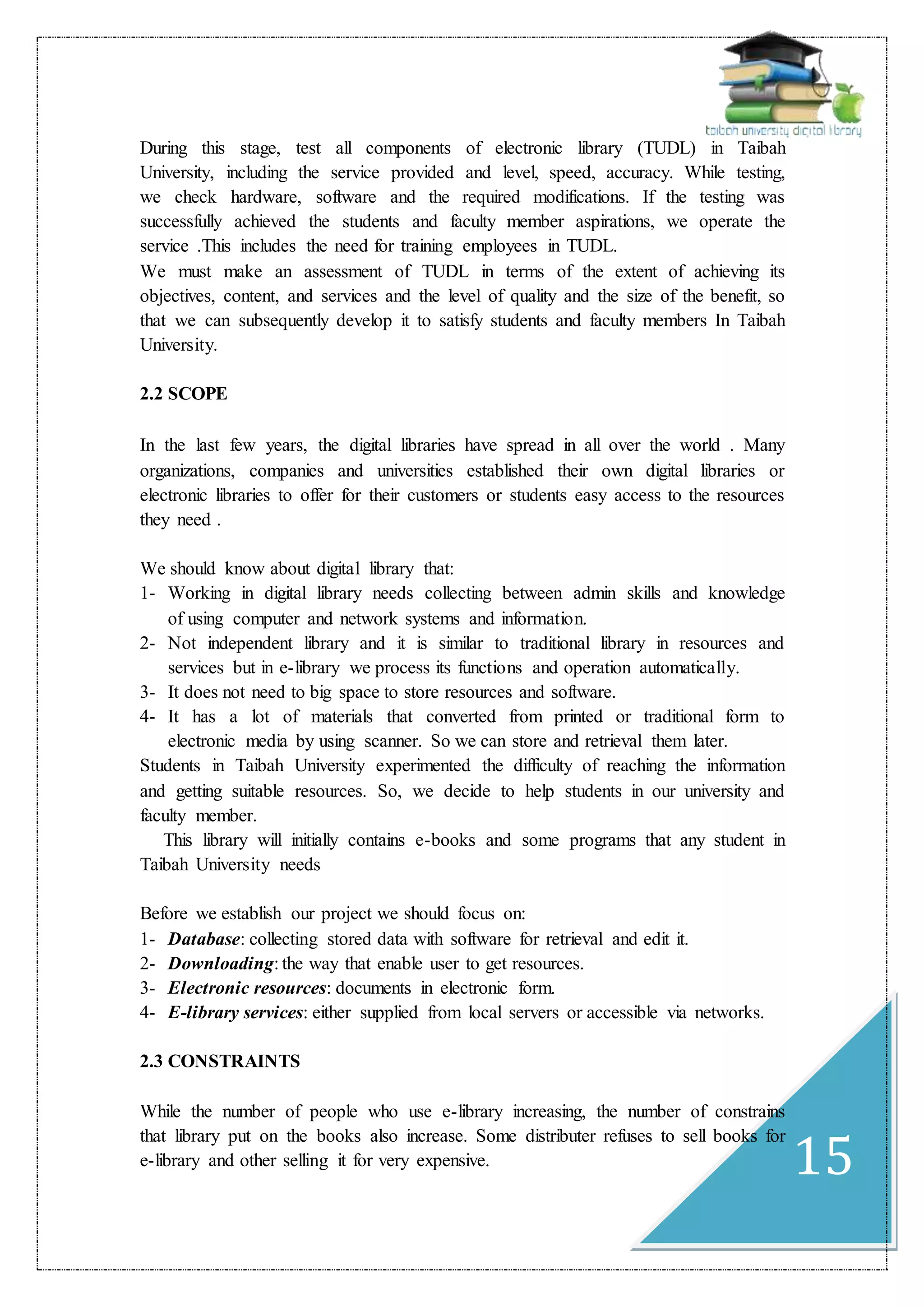 15
During this stage, test all components of electronic library (TUDL) in Taibah
University, including the service provided and level, speed, accuracy. While testing,
we check hardware, software and the required modifications. If the testing was
successfully achieved the students and faculty member aspirations, we operate the
service .This includes the need for training employees in TUDL.
We must make an assessment of TUDL in terms of the extent of achieving its
objectives, content, and services and the level of quality and the size of the benefit, so
that we can subsequently develop it to satisfy students and faculty members In Taibah
University.
2.2 SCOPE
In the last few years, the digital libraries have spread in all over the world . Many
organizations, companies and universities established their own digital libraries or
electronic libraries to offer for their customers or students easy access to the resources
they need .
We should know about digital library that:
1- Working in digital library needs collecting between admin skills and knowledge
of using computer and network systems and information.
2- Not independent library and it is similar to traditional library in resources and
services but in e-library we process its functions and operation automatically.
3- It does not need to big space to store resources and software.
4- It has a lot of materials that converted from printed or traditional form to
electronic media by using scanner. So we can store and retrieval them later.
Students in Taibah University experimented the difficulty of reaching the information
and getting suitable resources. So, we decide to help students in our university and
faculty member.
This library will initially contains e-books and some programs that any student in
Taibah University needs
Before we establish our project we should focus on:
1- Database: collecting stored data with software for retrieval and edit it.
2- Downloading: the way that enable user to get resources.
3- Electronic resources: documents in electronic form.
4- E-library services: either supplied from local servers or accessible via networks.
2.3 CONSTRAINTS
While the number of people who use e-library increasing, the number of constrains
that library put on the books also increase. Some distributer refuses to sell books for
e-library and other selling it for very expensive.
 