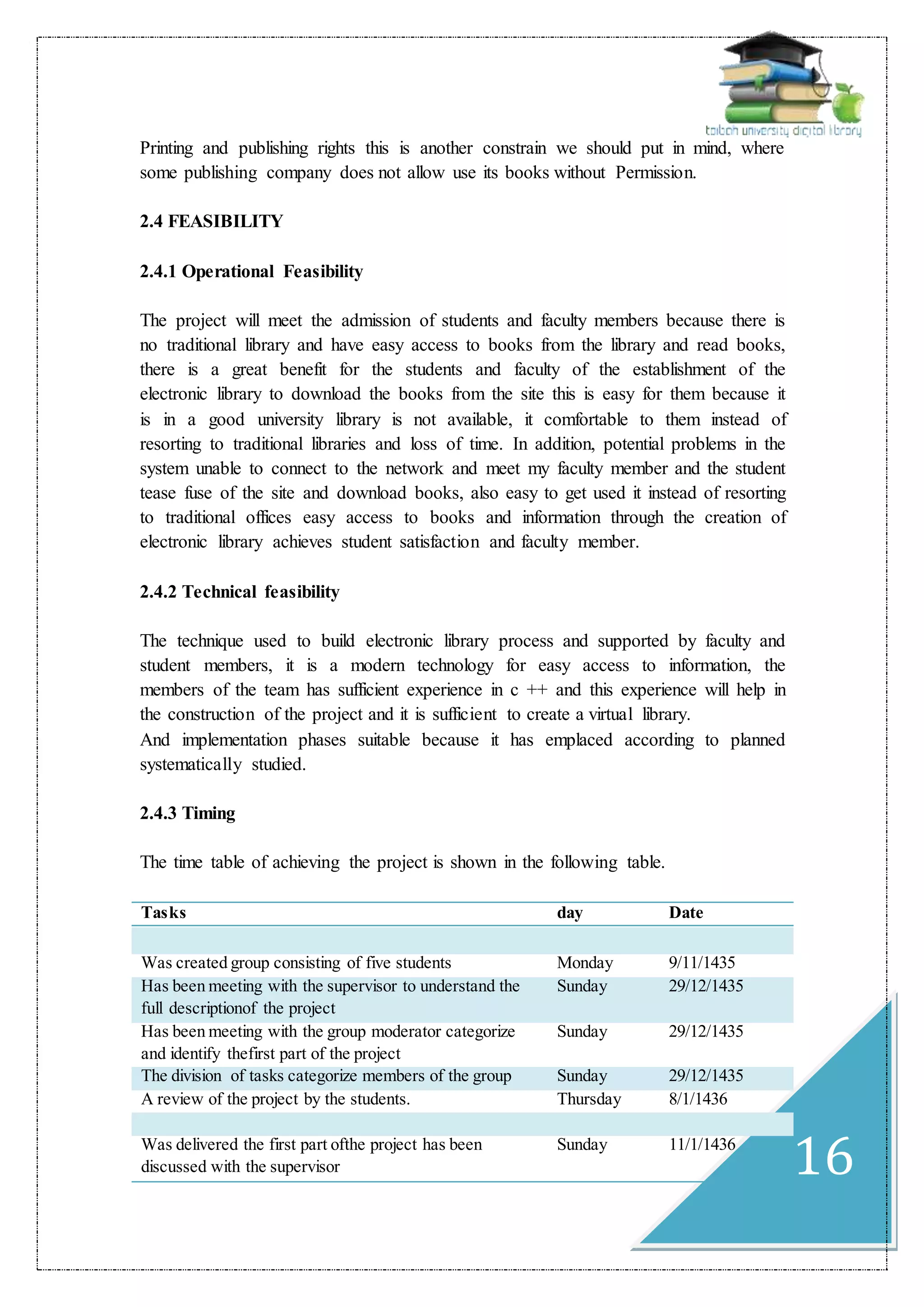 16
Printing and publishing rights this is another constrain we should put in mind, where
some publishing company does not allow use its books without Permission.
2.4 FEASIBILITY
2.4.1 Operational Feasibility
The project will meet the admission of students and faculty members because there is
no traditional library and have easy access to books from the library and read books,
there is a great benefit for the students and faculty of the establishment of the
electronic library to download the books from the site this is easy for them because it
is in a good university library is not available, it comfortable to them instead of
resorting to traditional libraries and loss of time. In addition, potential problems in the
system unable to connect to the network and meet my faculty member and the student
tease fuse of the site and download books, also easy to get used it instead of resorting
to traditional offices easy access to books and information through the creation of
electronic library achieves student satisfaction and faculty member.
2.4.2 Technical feasibility
The technique used to build electronic library process and supported by faculty and
student members, it is a modern technology for easy access to information, the
members of the team has sufficient experience in c ++ and this experience will help in
the construction of the project and it is sufficient to create a virtual library.
And implementation phases suitable because it has emplaced according to planned
systematically studied.
2.4.3 Timing
The time table of achieving the project is shown in the following table.
DatedayTasks
9/11/1435MondayWas created group consisting of five students
29/12/1435SundayHas been meeting with the supervisor to understand the
full descriptionof the project
29/12/1435SundayHas been meeting with the group moderator categorize
and identify thefirst part of the project
29/12/1435SundayThe division of tasks categorize members of the group
8/1/1436ThursdayA review of the project by the students.
11/1/1436SundayWas delivered the first part ofthe project has been
discussed with the supervisor
 