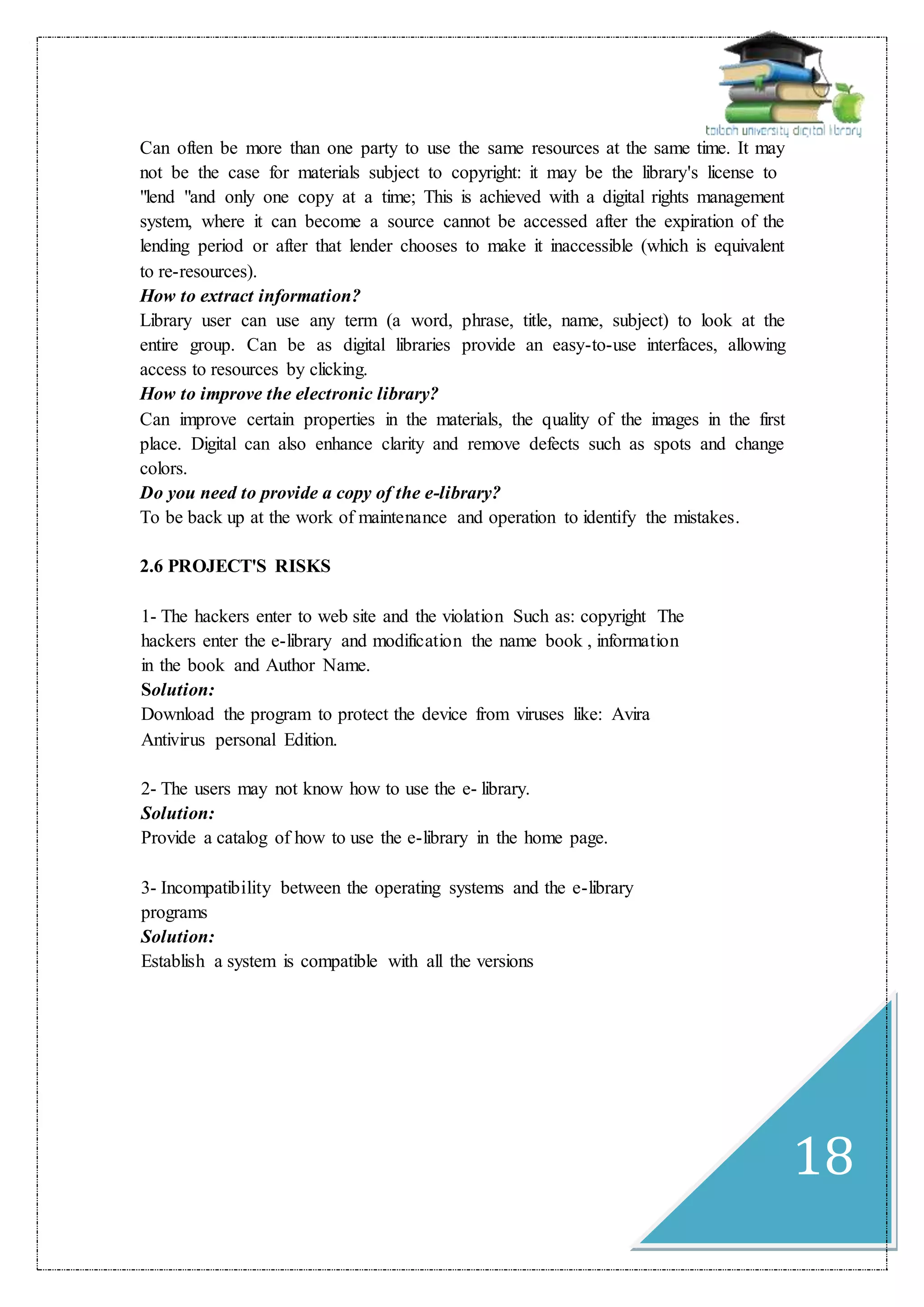 18
Can often be more than one party to use the same resources at the same time. It may
not be the case for materials subject to copyright: it may be the library's license to
"lend "and only one copy at a time; This is achieved with a digital rights management
system, where it can become a source cannot be accessed after the expiration of the
lending period or after that lender chooses to make it inaccessible (which is equivalent
to re-resources).
How to extract information?
Library user can use any term (a word, phrase, title, name, subject) to look at the
entire group. Can be as digital libraries provide an easy-to-use interfaces, allowing
access to resources by clicking.
How to improve the electronic library?
Can improve certain properties in the materials, the quality of the images in the first
place. Digital can also enhance clarity and remove defects such as spots and change
colors.
Do you need to provide a copy of the e-library?
To be back up at the work of maintenance and operation to identify the mistakes.
2.6 PROJECT'S RISKS
1- The hackers enter to web site and the violation Such as: copyright The
hackers enter the e-library and modification the name book , information
in the book and Author Name.
Solution:
Download the program to protect the device from viruses like: Avira
Antivirus personal Edition.
2- The users may not know how to use the e- library.
Solution:
Provide a catalog of how to use the e-library in the home page.
3- Incompatibility between the operating systems and the e-library
programs
Solution:
Establish a system is compatible with all the versions
 