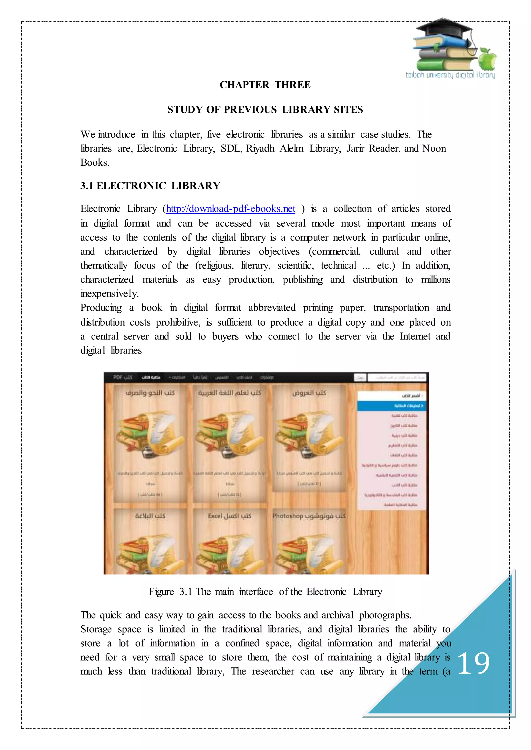 19
CHAPTER THREE
STUDY OF PREVIOUS LIBRARY SITES
We introduce in this chapter, five electronic libraries as a similar case studies. The
libraries are, Electronic Library, SDL, Riyadh Alelm Library, Jarir Reader, and Noon
Books.
3.1 ELECTRONIC LIBRARY
Electronic Library (http://download-pdf-ebooks.net ) is a collection of articles stored
in digital format and can be accessed via several mode most important means of
access to the contents of the digital library is a computer network in particular online,
and characterized by digital libraries objectives (commercial, cultural and other
thematically focus of the (religious, literary, scientific, technical ... etc.) In addition,
characterized materials as easy production, publishing and distribution to millions
inexpensively.
Producing a book in digital format abbreviated printing paper, transportation and
distribution costs prohibitive, is sufficient to produce a digital copy and one placed on
a central server and sold to buyers who connect to the server via the Internet and
digital libraries
Figure 3.1 The main interface of the Electronic Library
The quick and easy way to gain access to the books and archival photographs.
Storage space is limited in the traditional libraries, and digital libraries the ability to
store a lot of information in a confined space, digital information and material you
need for a very small space to store them, the cost of maintaining a digital library is
much less than traditional library, The researcher can use any library in the term (a
 