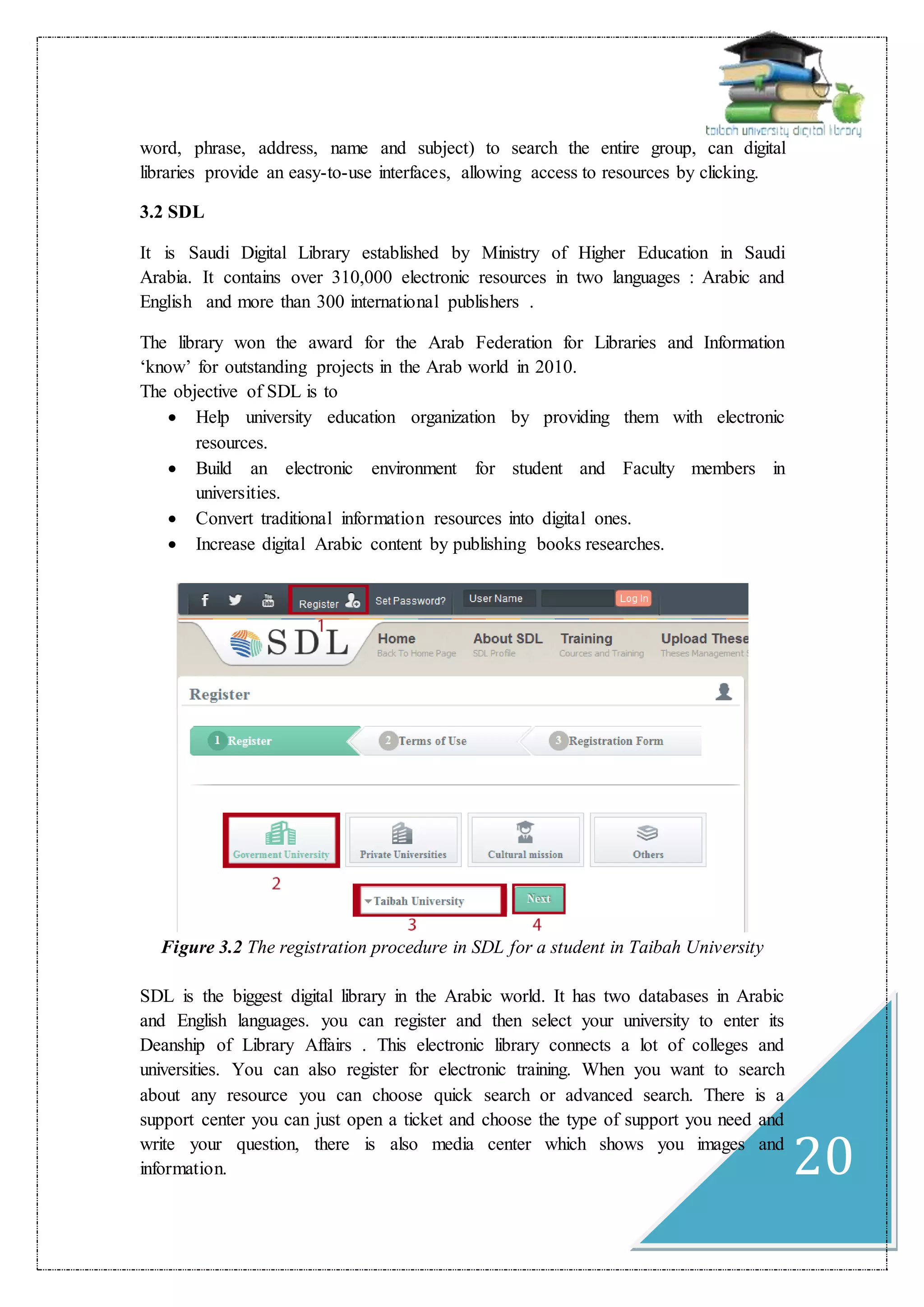 20
word, phrase, address, name and subject) to search the entire group, can digital
libraries provide an easy-to-use interfaces, allowing access to resources by clicking.
3.2 SDL
It is Saudi Digital Library established by Ministry of Higher Education in Saudi
Arabia. It contains over 310,000 electronic resources in two languages : Arabic and
English and more than 300 international publishers .
The library won the award for the Arab Federation for Libraries and Information
‘know’ for outstanding projects in the Arab world in 2010.
The objective of SDL is to
 Help university education organization by providing them with electronic
resources.
 Build an electronic environment for student and Faculty members in
universities.
 Convert traditional information resources into digital ones.
 Increase digital Arabic content by publishing books researches.
Figure 3.2 The registration procedure in SDL for a student in Taibah University
SDL is the biggest digital library in the Arabic world. It has two databases in Arabic
and English languages. you can register and then select your university to enter its
Deanship of Library Affairs . This electronic library connects a lot of colleges and
universities. You can also register for electronic training. When you want to search
about any resource you can choose quick search or advanced search. There is a
support center you can just open a ticket and choose the type of support you need and
write your question, there is also media center which shows you images and
information.
 