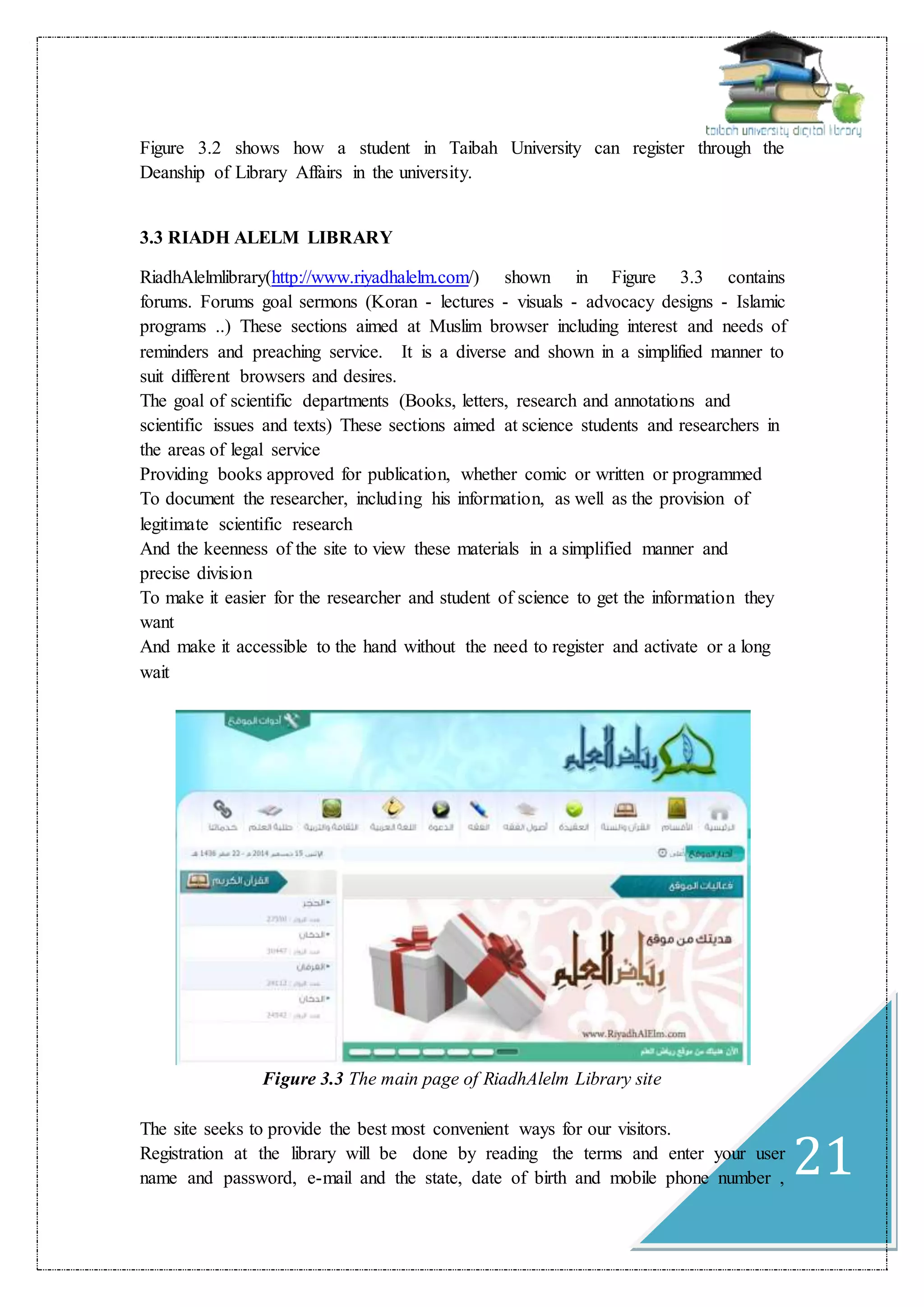 21
Figure 3.2 shows how a student in Taibah University can register through the
Deanship of Library Affairs in the university.
3.3 RIADH ALELM LIBRARY
RiadhAlelmlibrary(http://www.riyadhalelm.com/) shown in Figure 3.3 contains
forums. Forums goal sermons (Koran - lectures - visuals - advocacy designs - Islamic
programs ..) These sections aimed at Muslim browser including interest and needs of
reminders and preaching service. It is a diverse and shown in a simplified manner to
suit different browsers and desires.
The goal of scientific departments (Books, letters, research and annotations and
scientific issues and texts) These sections aimed at science students and researchers in
the areas of legal service
Providing books approved for publication, whether comic or written or programmed
To document the researcher, including his information, as well as the provision of
legitimate scientific research
And the keenness of the site to view these materials in a simplified manner and
precise division
To make it easier for the researcher and student of science to get the information they
want
And make it accessible to the hand without the need to register and activate or a long
wait
Figure 3.3 The main page of RiadhAlelm Library site
The site seeks to provide the best most convenient ways for our visitors.
Registration at the library will be done by reading the terms and enter your user
name and password, e-mail and the state, date of birth and mobile phone number ,
 