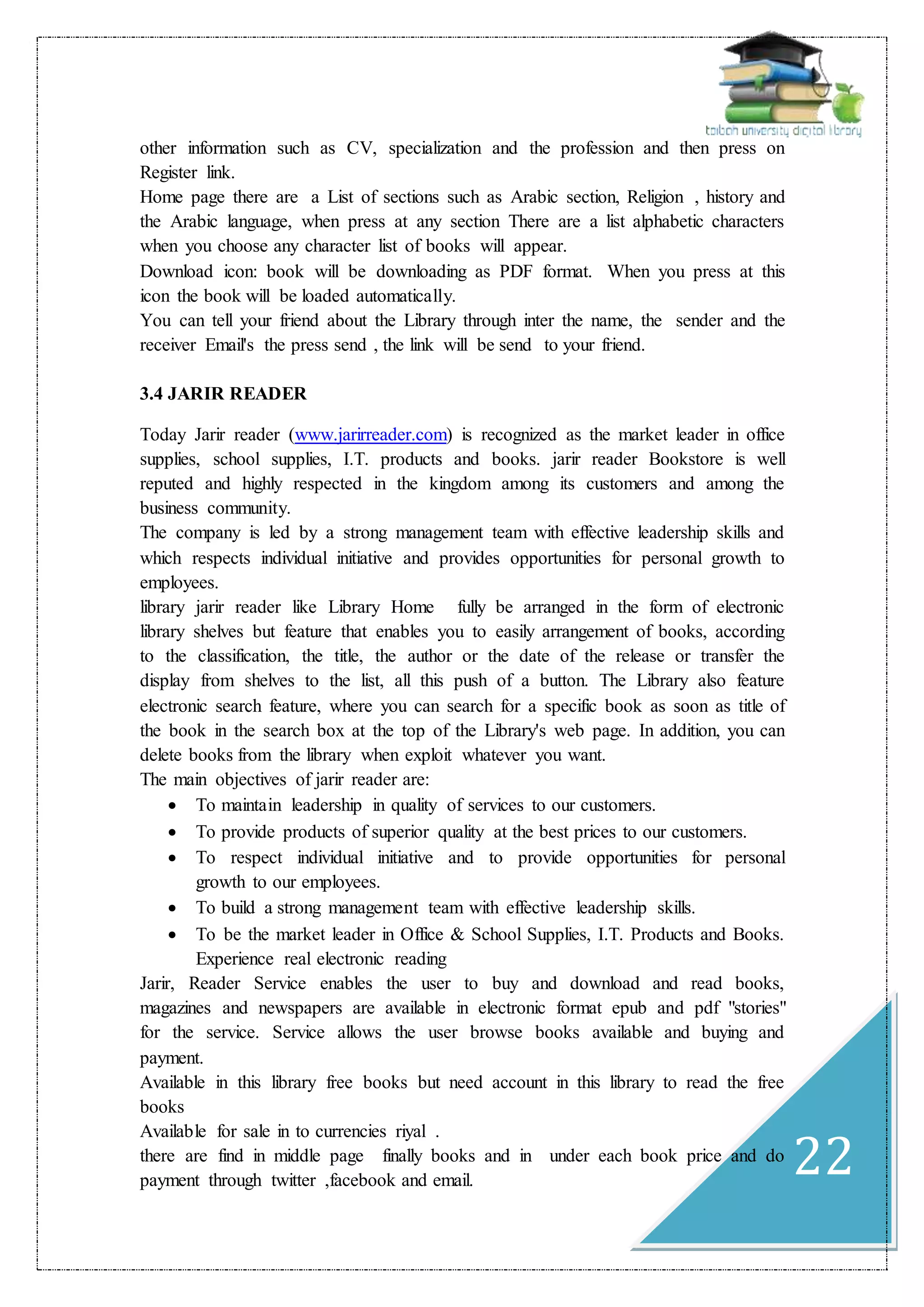 22
other information such as CV, specialization and the profession and then press on
Register link.
Home page there are a List of sections such as Arabic section, Religion , history and
the Arabic language, when press at any section There are a list alphabetic characters
when you choose any character list of books will appear.
Download icon: book will be downloading as PDF format. When you press at this
icon the book will be loaded automatically.
You can tell your friend about the Library through inter the name, the sender and the
receiver Email's the press send , the link will be send to your friend.
3.4 JARIR READER
Today Jarir reader (www.jarirreader.com) is recognized as the market leader in office
supplies, school supplies, I.T. products and books. jarir reader Bookstore is well
reputed and highly respected in the kingdom among its customers and among the
business community.
The company is led by a strong management team with effective leadership skills and
which respects individual initiative and provides opportunities for personal growth to
employees.
library jarir reader like Library Home fully be arranged in the form of electronic
library shelves but feature that enables you to easily arrangement of books, according
to the classification, the title, the author or the date of the release or transfer the
display from shelves to the list, all this push of a button. The Library also feature
electronic search feature, where you can search for a specific book as soon as title of
the book in the search box at the top of the Library's web page. In addition, you can
delete books from the library when exploit whatever you want.
The main objectives of jarir reader are:
 To maintain leadership in quality of services to our customers.
 To provide products of superior quality at the best prices to our customers.
 To respect individual initiative and to provide opportunities for personal
growth to our employees.
 To build a strong management team with effective leadership skills.
 To be the market leader in Office & School Supplies, I.T. Products and Books.
Experience real electronic reading
Jarir, Reader Service enables the user to buy and download and read books,
magazines and newspapers are available in electronic format epub and pdf "stories"
for the service. Service allows the user browse books available and buying and
payment.
Available in this library free books but need account in this library to read the free
books
Available for sale in to currencies riyal .
there are find in middle page finally books and in under each book price and do
payment through twitter ,facebook and email.
 