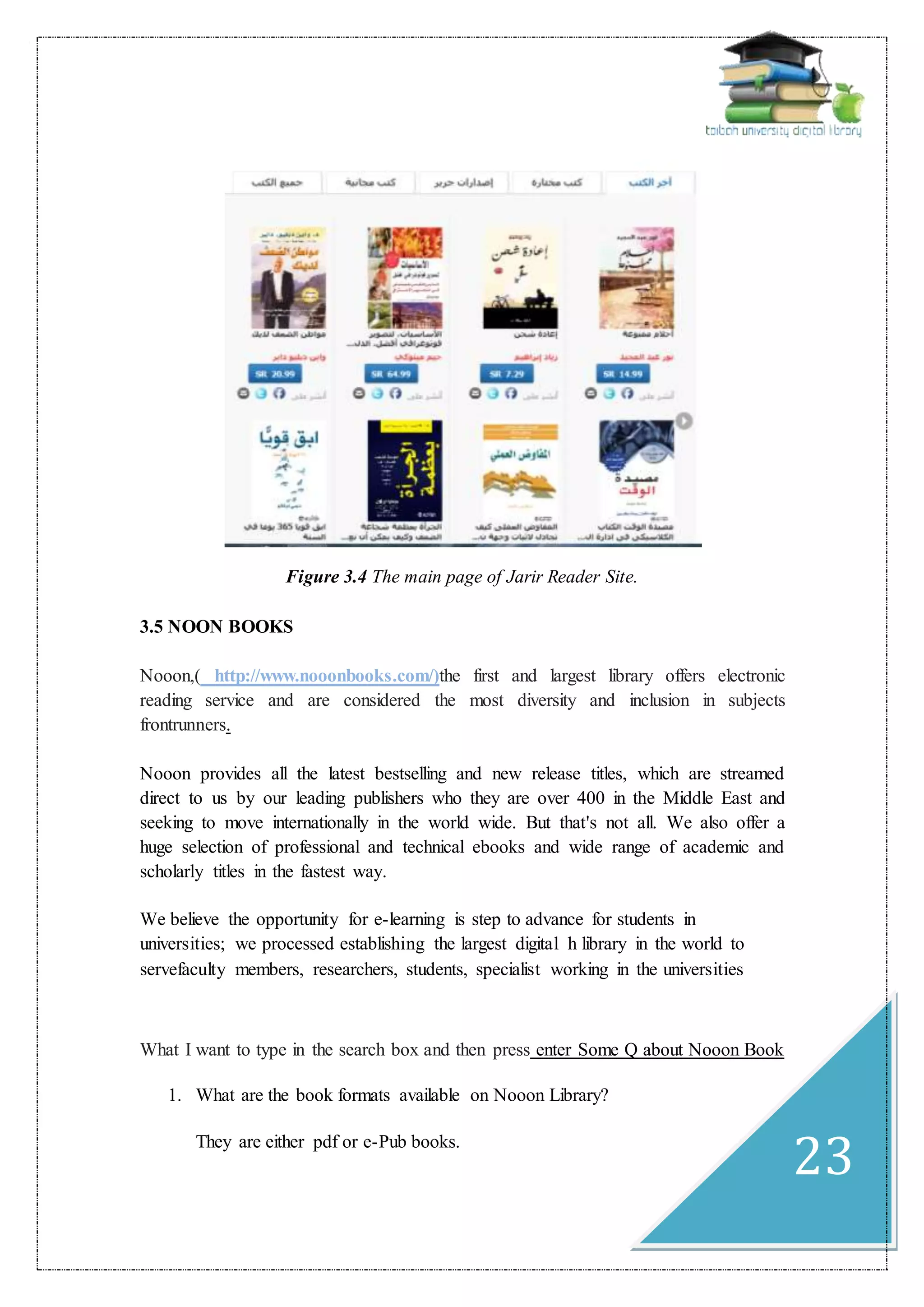 23
Figure 3.4 The main page of Jarir Reader Site.
3.5 NOON BOOKS
Nooon,( http://www.nooonbooks.com/)the first and largest library offers electronic
reading service and are considered the most diversity and inclusion in subjects
frontrunners.
Nooon provides all the latest bestselling and new release titles, which are streamed
direct to us by our leading publishers who they are over 400 in the Middle East and
seeking to move internationally in the world wide. But that's not all. We also offer a
huge selection of professional and technical ebooks and wide range of academic and
scholarly titles in the fastest way.
We believe the opportunity for e-learning is step to advance for students in
universities; we processed establishing the largest digital h library in the world to
servefaculty members, researchers, students, specialist working in the universities
What I want to type in the search box and then press enter Some Q about Nooon Book
1. What are the book formats available on Nooon Library?
They are either pdf or e-Pub books.
 