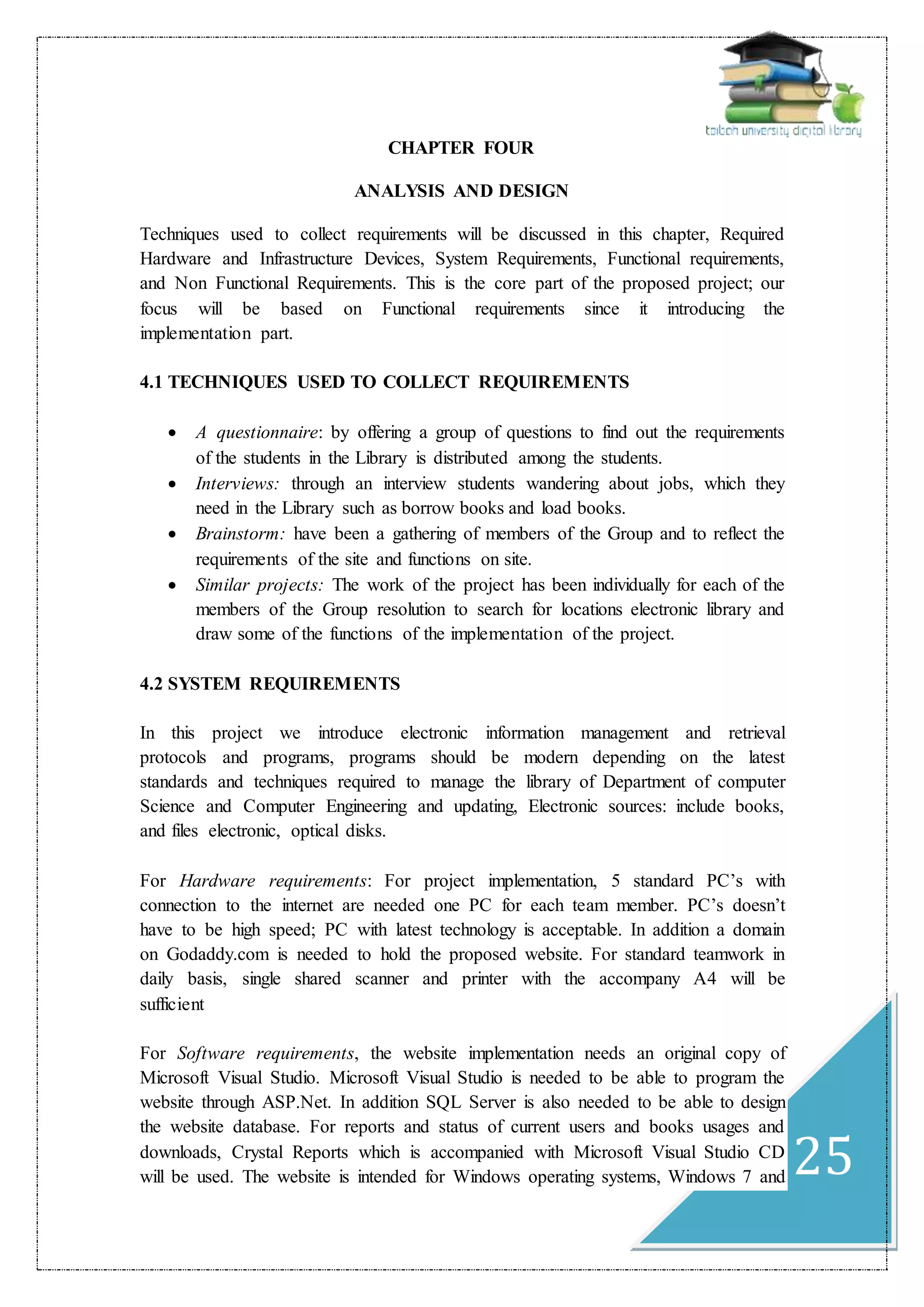 25
CHAPTER FOUR
ANALYSIS AND DESIGN
Techniques used to collect requirements will be discussed in this chapter, Required
Hardware and Infrastructure Devices, System Requirements, Functional requirements,
and Non Functional Requirements. This is the core part of the proposed project; our
focus will be based on Functional requirements since it introducing the
implementation part.
4.1 TECHNIQUES USED TO COLLECT REQUIREMENTS
 A questionnaire: by offering a group of questions to find out the requirements
of the students in the Library is distributed among the students.
 Interviews: through an interview students wandering about jobs, which they
need in the Library such as borrow books and load books.
 Brainstorm: have been a gathering of members of the Group and to reflect the
requirements of the site and functions on site.
 Similar projects: The work of the project has been individually for each of the
members of the Group resolution to search for locations electronic library and
draw some of the functions of the implementation of the project.
4.2 SYSTEM REQUIREMENTS
In this project we introduce electronic information management and retrieval
protocols and programs, programs should be modern depending on the latest
standards and techniques required to manage the library of Department of computer
Science and Computer Engineering and updating, Electronic sources: include books,
and files electronic, optical disks.
For Hardware requirements: For project implementation, 5 standard PC’s with
connection to the internet are needed one PC for each team member. PC’s doesn’t
have to be high speed; PC with latest technology is acceptable. In addition a domain
on Godaddy.com is needed to hold the proposed website. For standard teamwork in
daily basis, single shared scanner and printer with the accompany A4 will be
sufficient
For Software requirements, the website implementation needs an original copy of
Microsoft Visual Studio. Microsoft Visual Studio is needed to be able to program the
website through ASP.Net. In addition SQL Server is also needed to be able to design
the website database. For reports and status of current users and books usages and
downloads, Crystal Reports which is accompanied with Microsoft Visual Studio CD
will be used. The website is intended for Windows operating systems, Windows 7 and
 