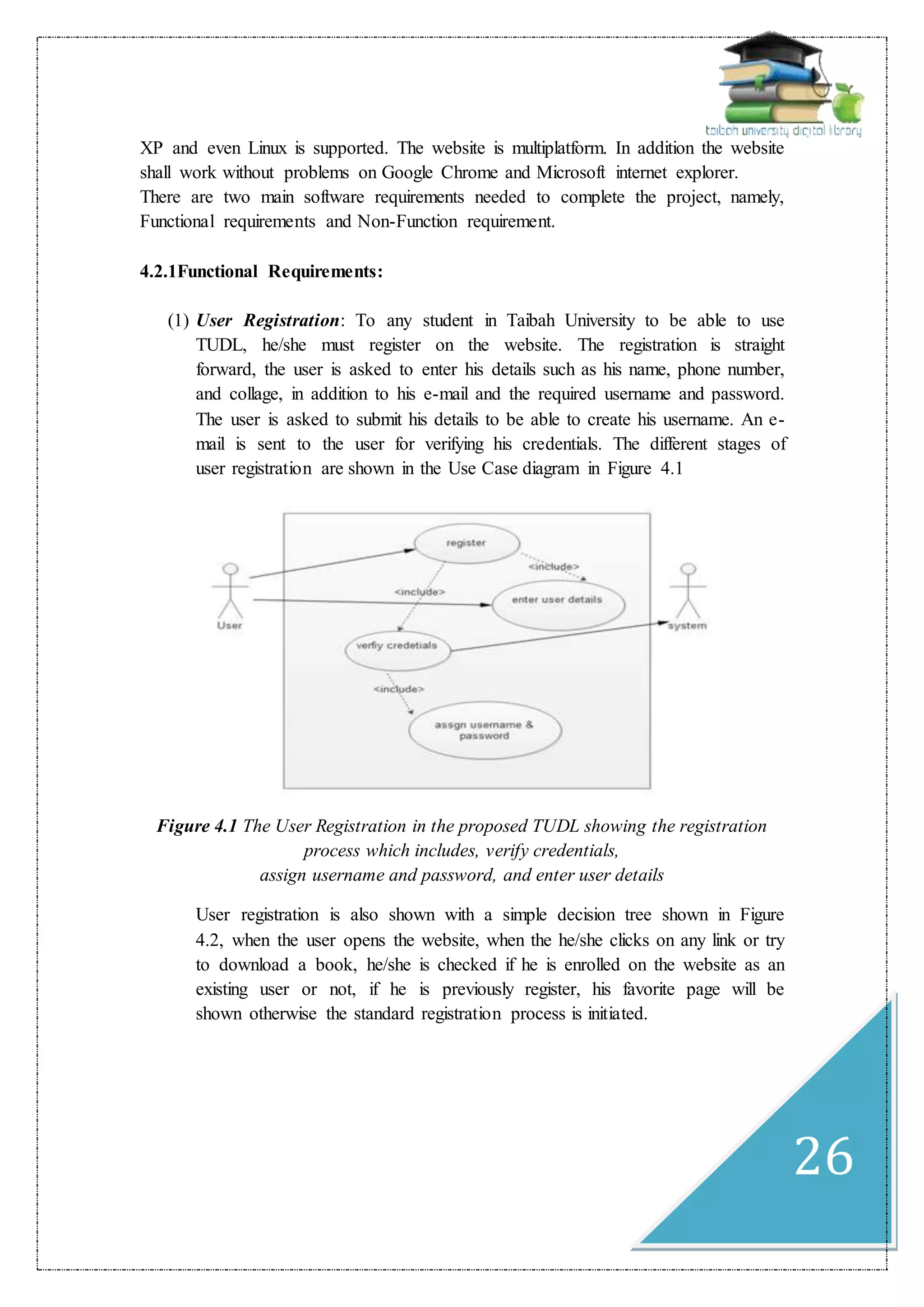 26
XP and even Linux is supported. The website is multiplatform. In addition the website
shall work without problems on Google Chrome and Microsoft internet explorer.
There are two main software requirements needed to complete the project, namely,
Functional requirements and Non-Function requirement.
4.2.1Functional Requirements:
(1) User Registration: To any student in Taibah University to be able to use
TUDL, he/she must register on the website. The registration is straight
forward, the user is asked to enter his details such as his name, phone number,
and collage, in addition to his e-mail and the required username and password.
The user is asked to submit his details to be able to create his username. An e-
mail is sent to the user for verifying his credentials. The different stages of
user registration are shown in the Use Case diagram in Figure 4.1
Figure 4.1 The User Registration in the proposed TUDL showing the registration
process which includes, verify credentials,
assign username and password, and enter user details
User registration is also shown with a simple decision tree shown in Figure
4.2, when the user opens the website, when the he/she clicks on any link or try
to download a book, he/she is checked if he is enrolled on the website as an
existing user or not, if he is previously register, his favorite page will be
shown otherwise the standard registration process is initiated.
 