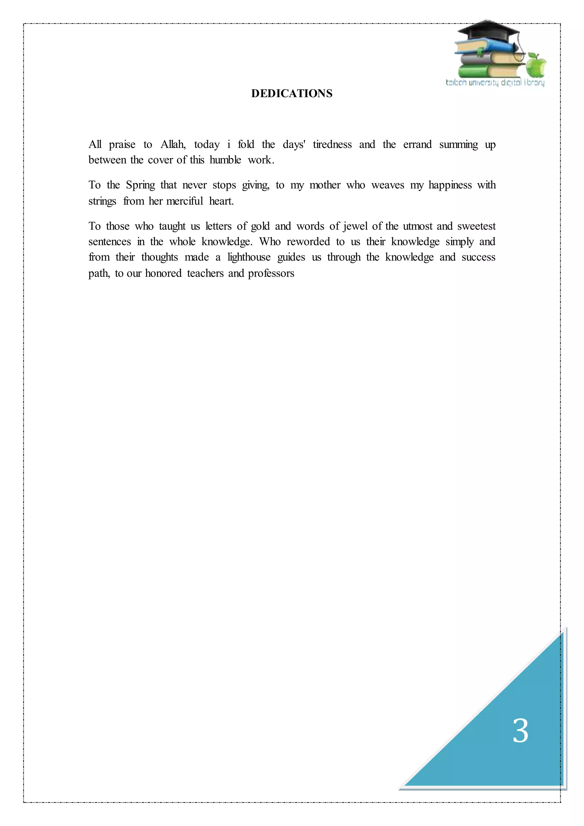 3
DEDICATIONS
All praise to Allah, today i fold the days' tiredness and the errand summing up
between the cover of this humble work.
To the Spring that never stops giving, to my mother who weaves my happiness with
strings from her merciful heart.
To those who taught us letters of gold and words of jewel of the utmost and sweetest
sentences in the whole knowledge. Who reworded to us their knowledge simply and
from their thoughts made a lighthouse guides us through the knowledge and success
path, to our honored teachers and professors
 
