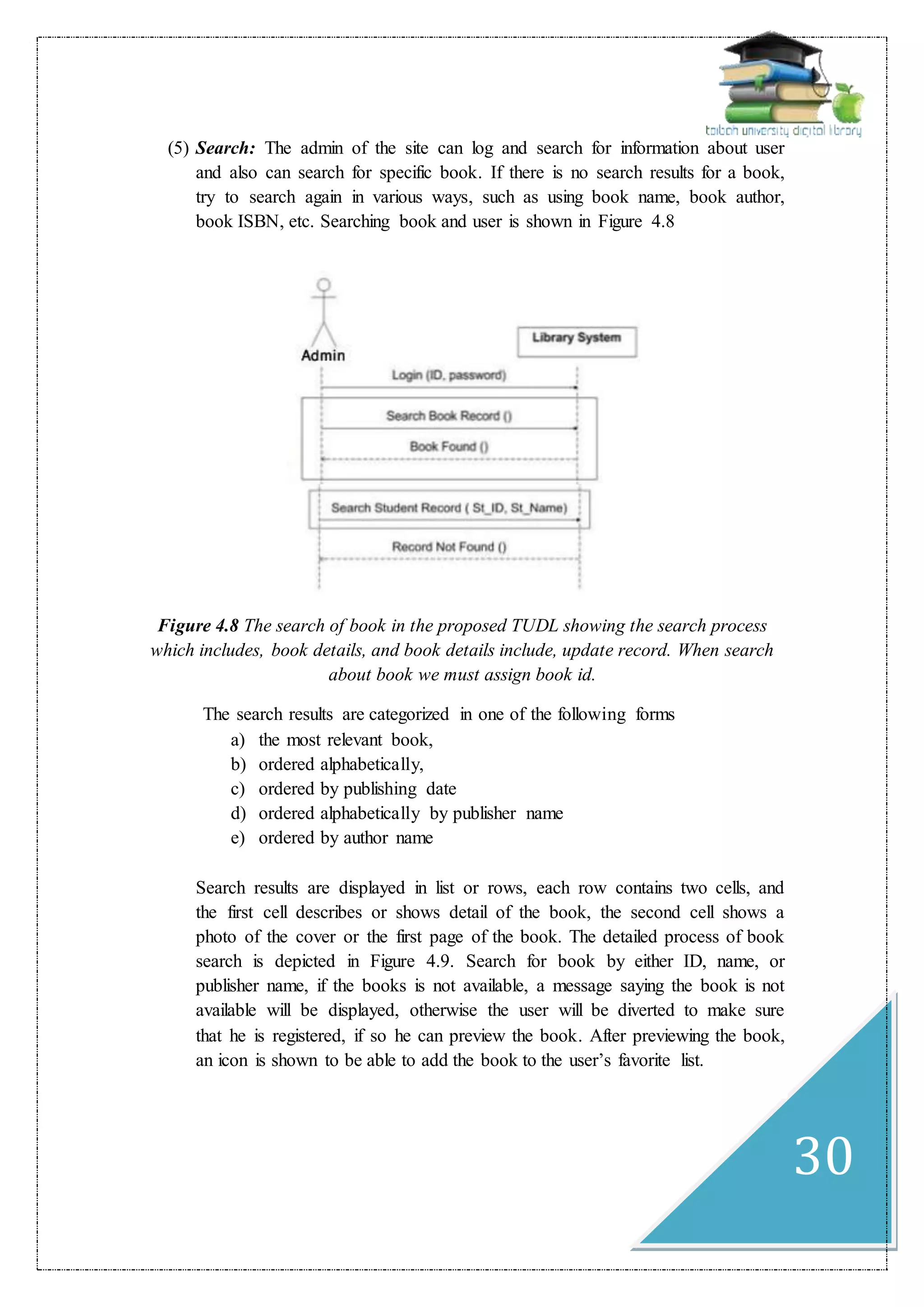 30
(5) Search: The admin of the site can log and search for information about user
and also can search for specific book. If there is no search results for a book,
try to search again in various ways, such as using book name, book author,
book ISBN, etc. Searching book and user is shown in Figure 4.8
Figure 4.8 The search of book in the proposed TUDL showing the search process
which includes, book details, and book details include, update record. When search
about book we must assign book id.
The search results are categorized in one of the following forms
a) the most relevant book,
b) ordered alphabetically,
c) ordered by publishing date
d) ordered alphabetically by publisher name
e) ordered by author name
Search results are displayed in list or rows, each row contains two cells, and
the first cell describes or shows detail of the book, the second cell shows a
photo of the cover or the first page of the book. The detailed process of book
search is depicted in Figure 4.9. Search for book by either ID, name, or
publisher name, if the books is not available, a message saying the book is not
available will be displayed, otherwise the user will be diverted to make sure
that he is registered, if so he can preview the book. After previewing the book,
an icon is shown to be able to add the book to the user’s favorite list.
 