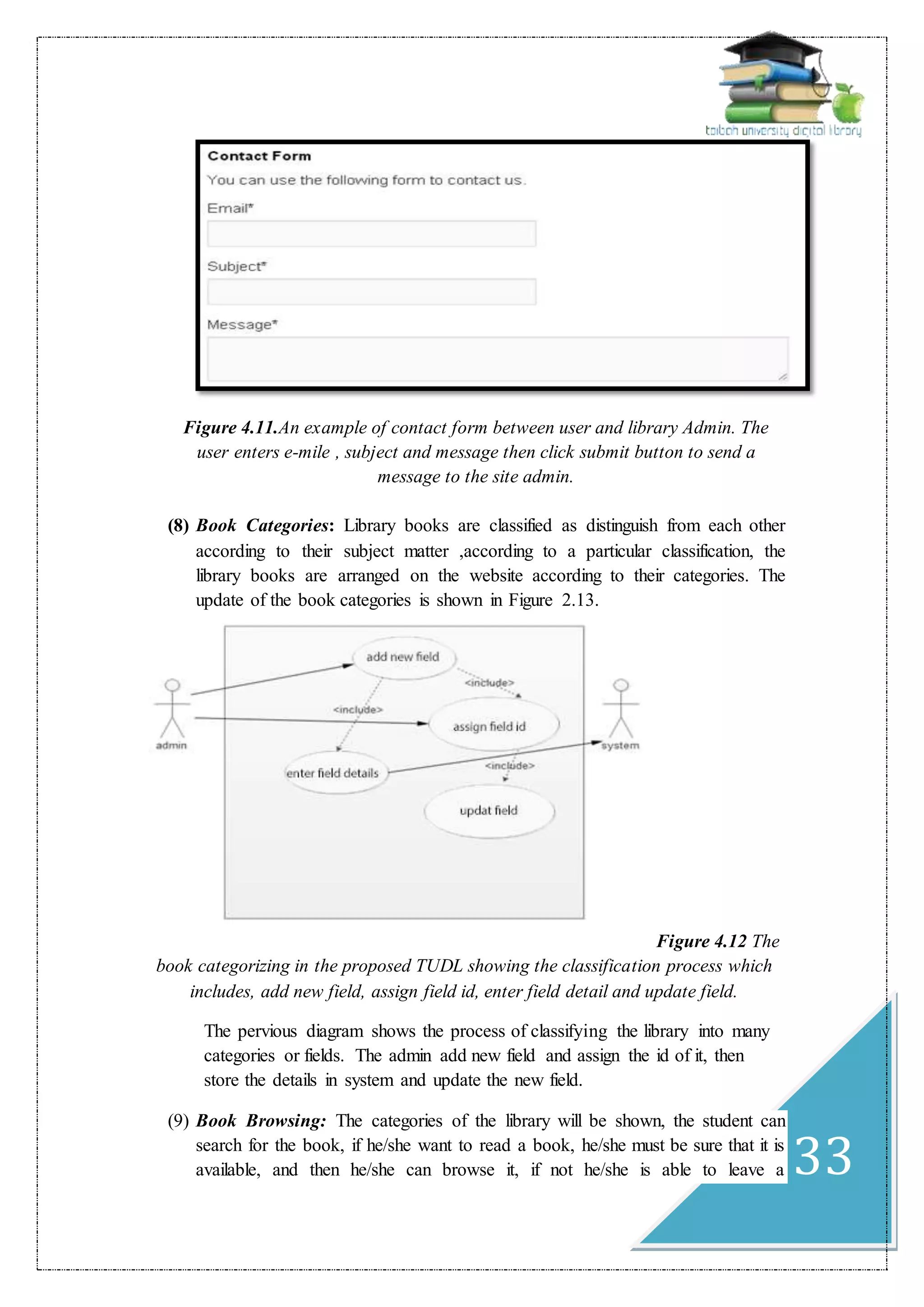 33
Figure 4.11.An example of contact form between user and library Admin. The
user enters e-mile , subject and message then click submit button to send a
message to the site admin.
(8) Book Categories: Library books are classified as distinguish from each other
according to their subject matter ,according to a particular classification, the
library books are arranged on the website according to their categories. The
update of the book categories is shown in Figure 2.13.
Figure 4.12 The
book categorizing in the proposed TUDL showing the classification process which
includes, add new field, assign field id, enter field detail and update field.
The pervious diagram shows the process of classifying the library into many
categories or fields. The admin add new field and assign the id of it, then
store the details in system and update the new field.
(9) Book Browsing: The categories of the library will be shown, the student can
search for the book, if he/she want to read a book, he/she must be sure that it is
available, and then he/she can browse it, if not he/she is able to leave a
 