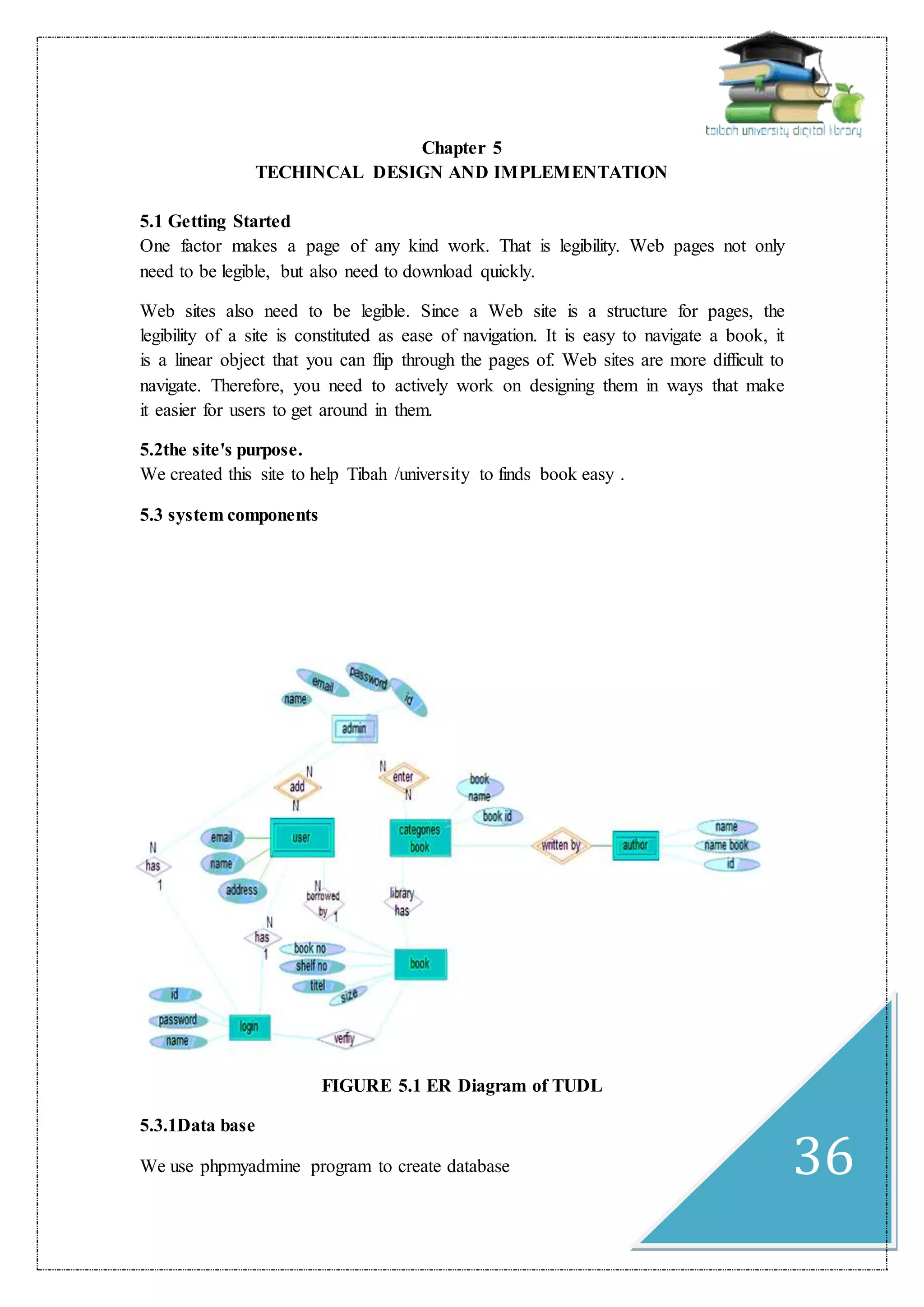 36
Chapter 5
TECHINCAL DESIGN AND IMPLEMENTATION
5.1 Getting Started
One factor makes a page of any kind work. That is legibility. Web pages not only
need to be legible, but also need to download quickly.
Web sites also need to be legible. Since a Web site is a structure for pages, the
legibility of a site is constituted as ease of navigation. It is easy to navigate a book, it
is a linear object that you can flip through the pages of. Web sites are more difficult to
navigate. Therefore, you need to actively work on designing them in ways that make
it easier for users to get around in them.
5.2the site's purpose.
We created this site to help Tibah /university to finds book easy .
5.3 system components
FIGURE 5.1 ER Diagram of TUDL
5.3.1Data base
We use phpmyadmine program to create database
 