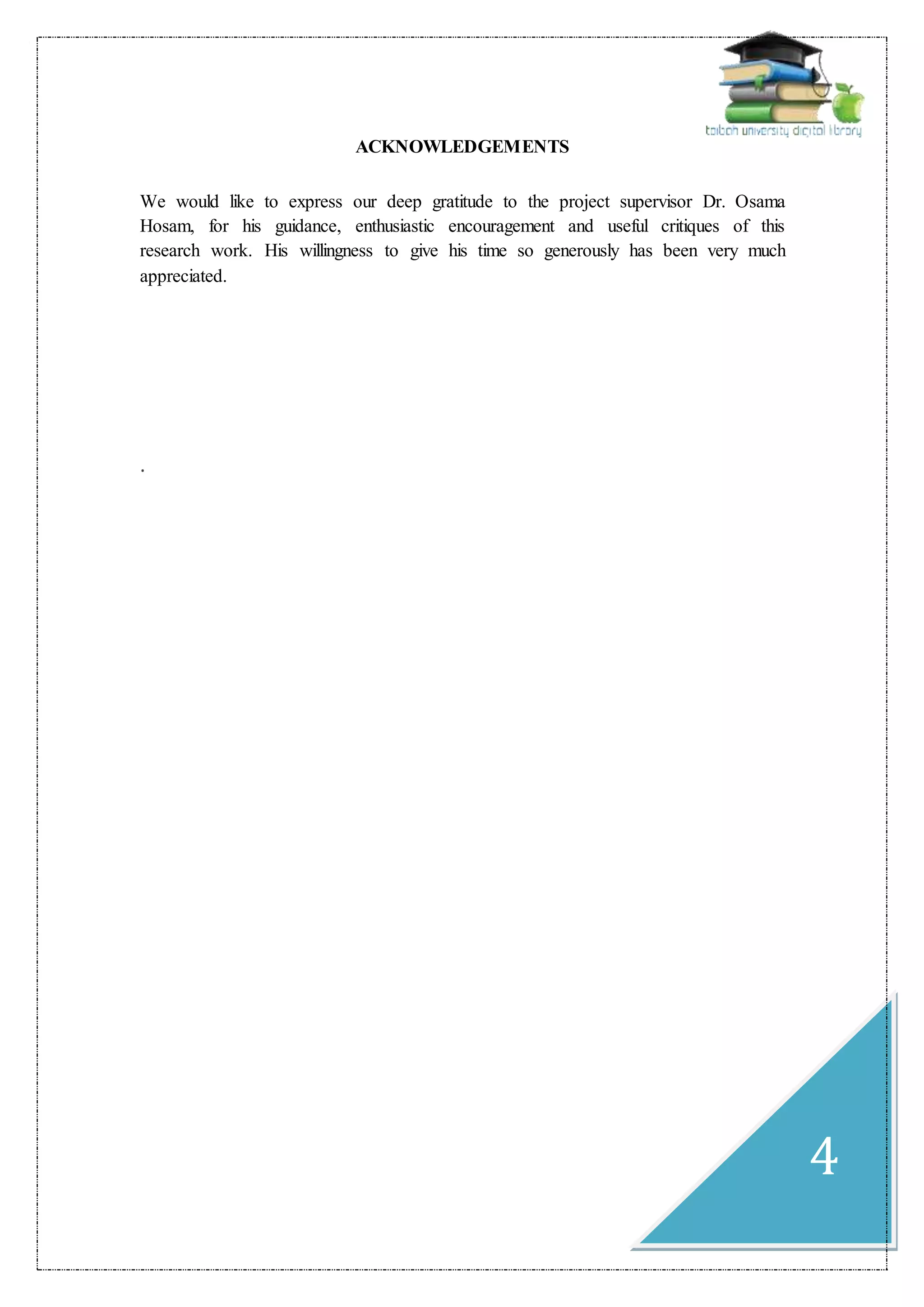 4
ACKNOWLEDGEMENTS
We would like to express our deep gratitude to the project supervisor Dr. Osama
Hosam, for his guidance, enthusiastic encouragement and useful critiques of this
research work. His willingness to give his time so generously has been very much
appreciated.
.
 