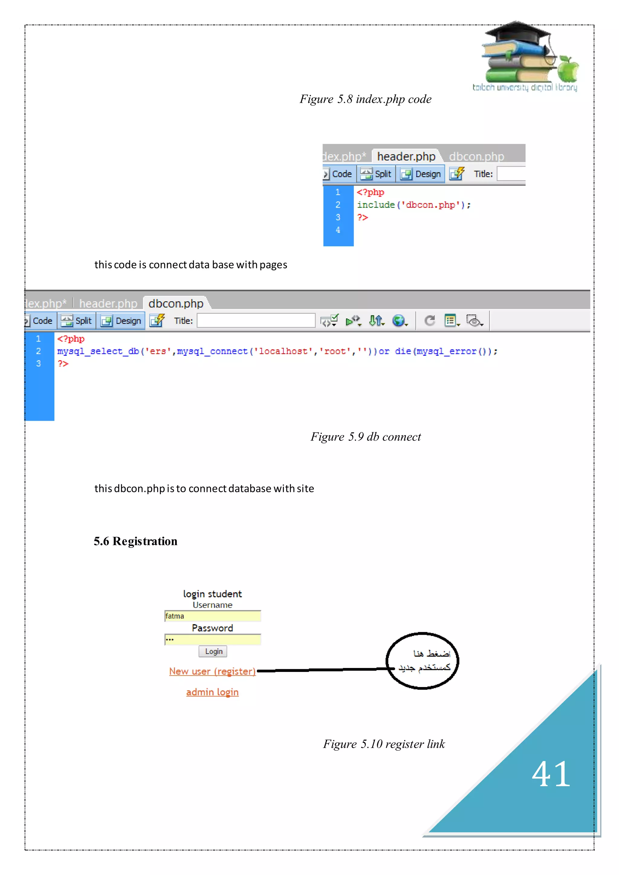 41
‫من‬ ‫هنا‬‫اخ‬ ‫يالحظ‬ ‫الكود‬ ‫خالل‬ Figure 5.8 index.php code
thiscode is connectdata base withpages
‫اخ‬ ‫يالحظ‬ ‫الكود‬ ‫خالل‬ ‫من‬ ‫هنا‬ Figure 5.9 db connect
thisdbcon.phpisto connectdatabase withsite
5.6 Registration
‫اخ‬ ‫يالحظ‬ ‫الكود‬ ‫خالل‬ ‫من‬ ‫هنا‬ Figure 5.10 register link
 