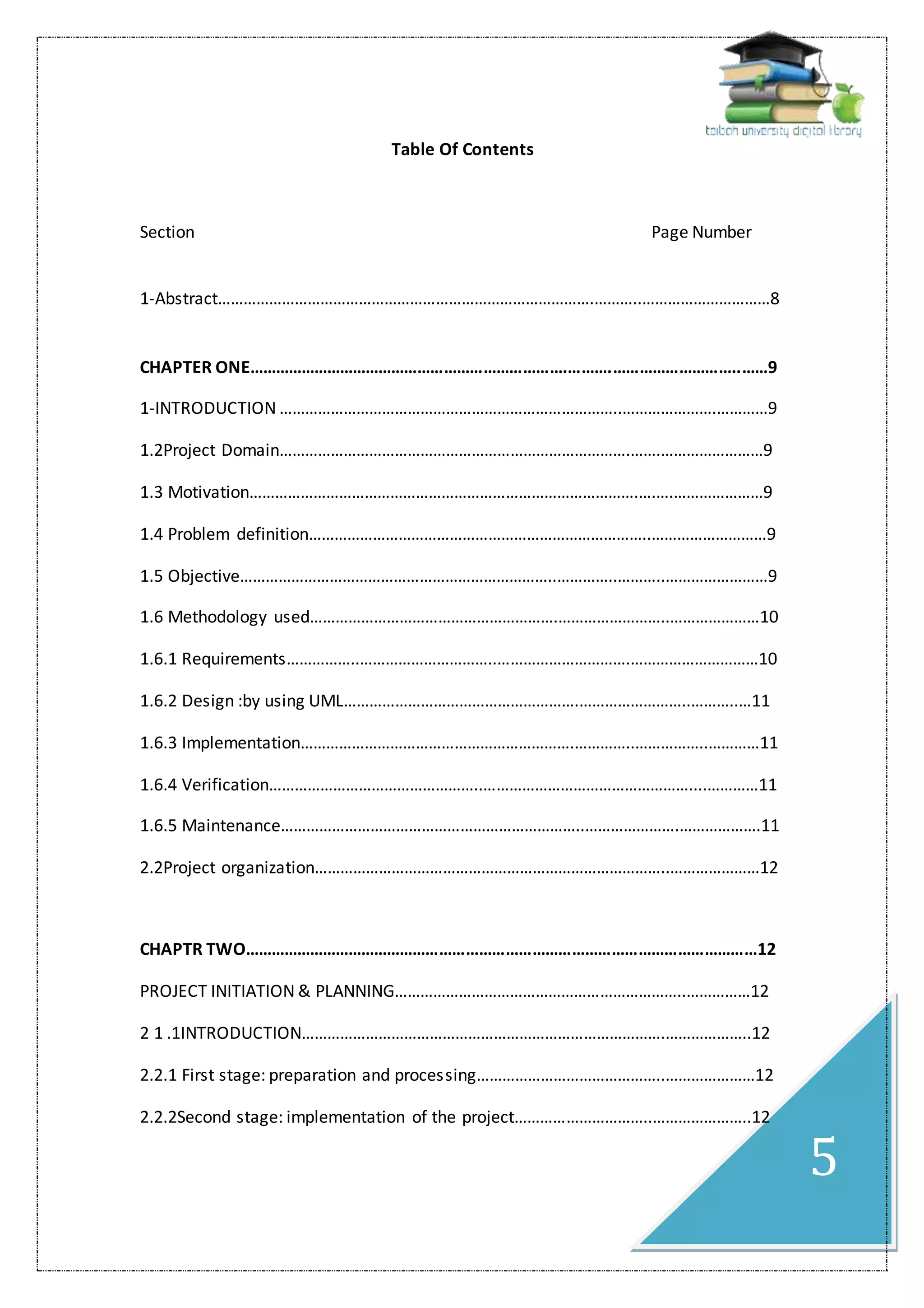 5
Table Of Contents
Section Page Number
1-Abstract…………………………………………………………………………….………..…………………………8
CHAPTER ONE……………………………………………………………….……….………………………..……9
1-INTRODUCTION ……………………………………………………………………..………………….…………9
1.2Project Domain……………………………………………………………………….…….……………………9
1.3 Motivation……………………………………………………………………………….….….…………………9
1.4 Problem definition……………………………………………………………………..………………………9
1.5 Objective………………………………………………………………..…………..………..……………………9
1.6 Methodology used………………………………………………….……………………..…………………10
1.6.1 Requirements……………..…………………………..………………………….…………………………10
1.6.2 Design :by using UML……………………………………………….……………………..………..…11
1.6.3 Implementation……………………………………………………….…………..……………..…………11
1.6.4 Verification…………………………………………..…………………………………………....…………11
1.6.5 Maintenance……………………………………………………………..………………….……………….11
2.2Project organization………………………………………………………………………..…………………12
CHAPTR TWO………………………………………………………………………………………………………12
PROJECT INITIATION & PLANNING…………………………………………………………..……………12
2 1 .1INTRODUCTION………………………………………………………………………….………………..12
2.2.1 First stage: preparation and processing……………………………………..…………………12
2.2.2Second stage: implementation of the project…………………………..…………………..12
 