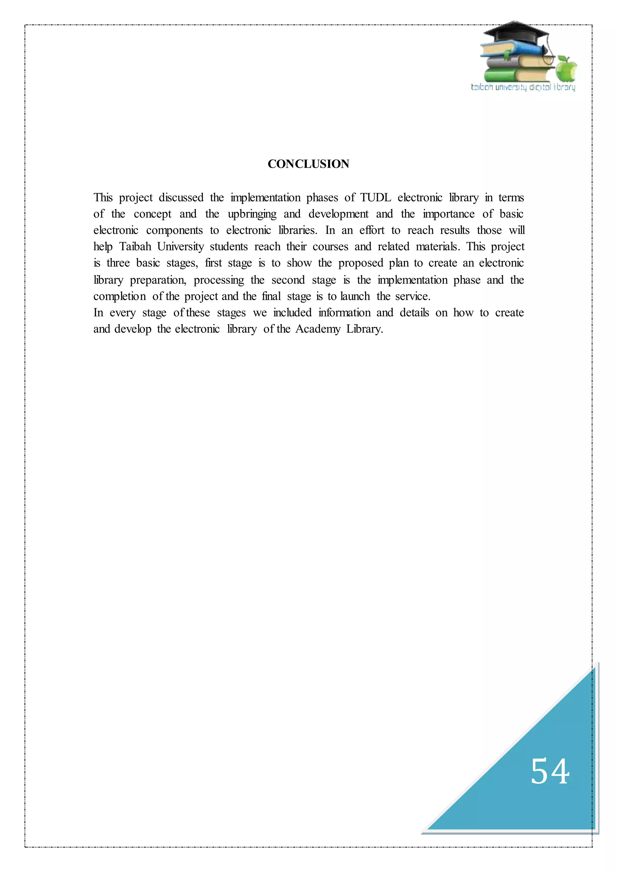 54
CONCLUSION
This project discussed the implementation phases of TUDL electronic library in terms
of the concept and the upbringing and development and the importance of basic
electronic components to electronic libraries. In an effort to reach results those will
help Taibah University students reach their courses and related materials. This project
is three basic stages, first stage is to show the proposed plan to create an electronic
library preparation, processing the second stage is the implementation phase and the
completion of the project and the final stage is to launch the service.
In every stage of these stages we included information and details on how to create
and develop the electronic library of the Academy Library.
 