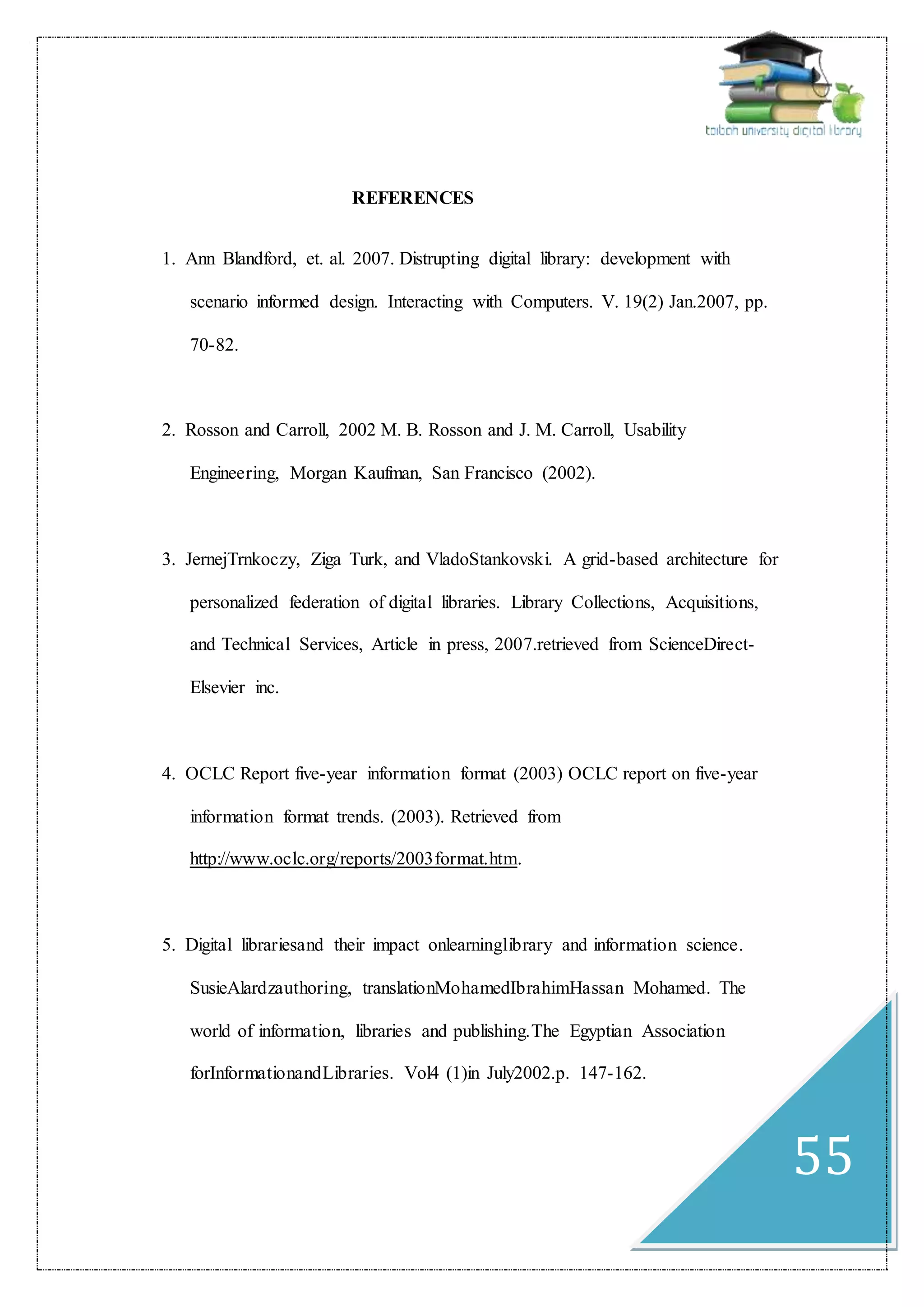 55
REFERENCES
1. Ann Blandford, et. al. 2007. Distrupting digital library: development with
scenario informed design. Interacting with Computers. V. 19(2) Jan.2007, pp.
70-82.
2. Rosson and Carroll, 2002 M. B. Rosson and J. M. Carroll, Usability
Engineering, Morgan Kaufman, San Francisco (2002).
3. JernejTrnkoczy, Ziga Turk, and VladoStankovski. A grid-based architecture for
personalized federation of digital libraries. Library Collections, Acquisitions,
and Technical Services, Article in press, 2007.retrieved from ScienceDirect-
Elsevier inc.
4. OCLC Report five-year information format (2003) OCLC report on five-year
information format trends. (2003). Retrieved from
http://www.oclc.org/reports/2003format.htm.
5. Digital librariesand their impact onlearninglibrary and information science.
SusieAlardzauthoring, translationMohamedIbrahimHassan Mohamed. The
world of information, libraries and publishing.The Egyptian Association
forInformationandLibraries. Vol4 (1)in July2002.p. 147-162.
 