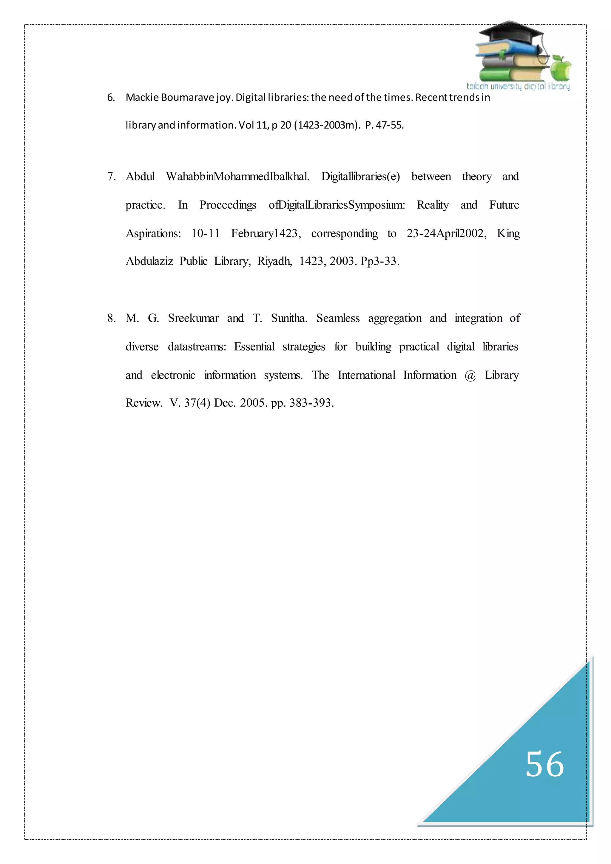 56
6. Mackie Boumarave joy.Digital libraries:the needof the times.Recenttrendsin
libraryandinformation.Vol 11,p 20 (1423-2003m). P.47-55.
7. Abdul WahabbinMohammedIbalkhal. Digitallibraries(e) between theory and
practice. In Proceedings ofDigitalLibrariesSymposium: Reality and Future
Aspirations: 10-11 February1423, corresponding to 23-24April2002, King
Abdulaziz Public Library, Riyadh, 1423, 2003. Pp3-33.
8. M. G. Sreekumar and T. Sunitha. Seamless aggregation and integration of
diverse datastreams: Essential strategies for building practical digital libraries
and electronic information systems. The International Information @ Library
Review. V. 37(4) Dec. 2005. pp. 383-393.
 