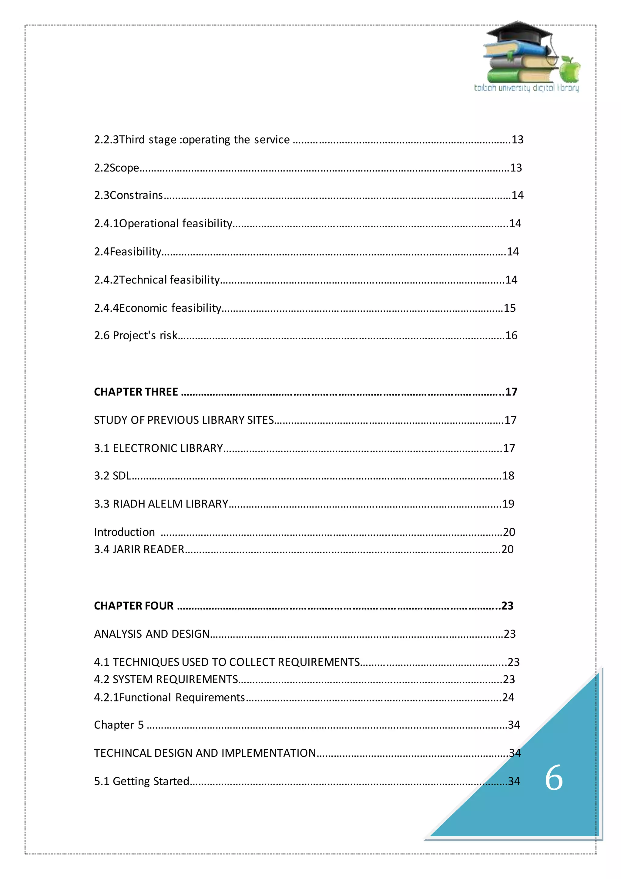 6
2.2.3Third stage :operating the service ………………………………………………………………….13
2.2Scope…………………………………………………………………………………………………………………13
2.3Constrains………………………………………………………………….………………………………………14
2.4.1Operational feasibility………………………………………………….………………………………..14
2.4Feasibility………………………………………………………………………………..……………………….14
2.4.2Technical feasibility……………………………………………………………….……………………..14
2.4.4Economic feasibility………………..……………………………………………………………………15
2.6 Project's risk……………………………………………………………………………………………………16
CHAPTER THREE ………………………………………………………………………………………………..17
STUDY OF PREVIOUS LIBRARY SITES……………………………………………….…………………….17
3.1 ELECTRONIC LIBRARY……………………………………………………………..……………………..17
3.2 SDL…………………………………………………………………………………………………………………18
3.3 RIADH ALELM LIBRARY…………………………………………………………….…………………….19
Introduction ……………………………………………………………………..…………………………………20
3.4 JARIR READER…………………………………………………………….………………………………….20
CHAPTER FOUR ………………………………………………………………………………………………..23
ANALYSIS AND DESIGN………………………………………………………………………..………….……23
4.1 TECHNIQUES USED TO COLLECT REQUIREMENTS…………………………………………...23
4.2 SYSTEM REQUIREMENTS………………………………………………………………………………..23
4.2.1Functional Requirements………………………………………………………….………………….24
Chapter 5 ………………………………………………………………………………………………………………34
TECHINCAL DESIGN AND IMPLEMENTATION………………………………………………………….34
5.1 Getting Started…………………………………………………………………………………………………34
 