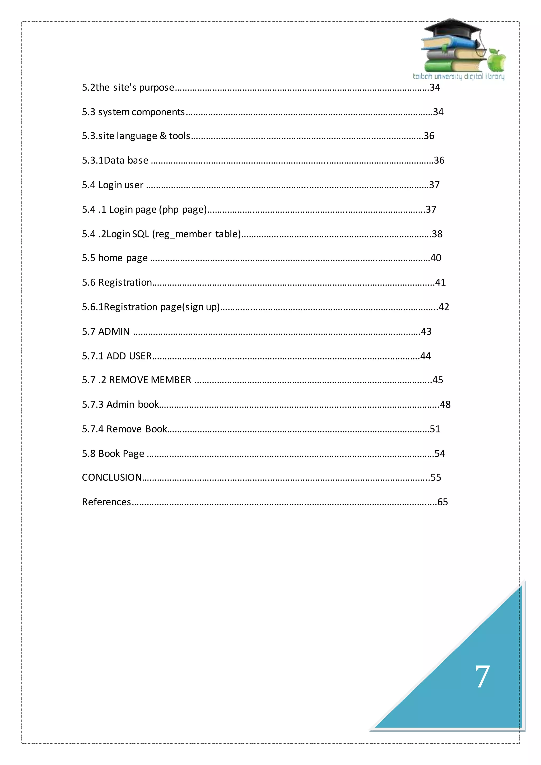 7
5.2the site's purpose…………………………………………………………………………………………34
5.3 systemcomponents………………………………………………………………………………………34
5.3.site language & tools…………………………………………………………………………………36
5.3.1Data base ……………………………………………………………..……………………………………36
5.4 Login user ………………………………………………………..…………………………………………37
5.4 .1 Login page (php page)………………………………………………..………………………….37
5.4 .2Login SQL (reg_member table)………………………………………………………………….38
5.5 home page ……………………………………………………………………………….…………………40
5.6 Registration…………………………………………………………………………………………………..41
5.6.1Registration page(sign up)………………………………………….………………………………..42
5.7 ADMIN …………………………………………………………………………………………………….43
5.7.1 ADD USER………………………………………………………………………………….………….44
5.7 .2 REMOVE MEMBER …………………………………………………………………………………..45
5.7.3 Admin book………………………………………………………………..………………………………..48
5.7.4 Remove Book……………………………………………………………………………………………51
5.8 Book Page …………………………………………………………………….………………………………54
CONCLUSION……………………………..……………………………………………………………………..55
References……………………………………………………………………………………………………….….65
 