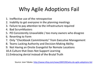 Why Agile Adoptions Fail
1. Ineffective use of the retrospective
2. Inability to get everyone in the planning meetings
3. Failure to pay attention to the infrastructure required
4. Bad ScrumMasters
5. PO Consistently Unavailable / too many owners who disagree
6. Reverting to Form
7. Only "Checkbook Commitments" from Executive Management
8. Teams Lacking Authority and Decision-Making Ability
9. Not Having an Onsite Evangelist for Remote Locations
10.A Culture that Does Not Support Learning
11.Embracing denial instead of the Brutal Truth
Source: Jean Tabaka http://www.infoq.com/news/2007/09/why-do-agile-adoptions-fail
 