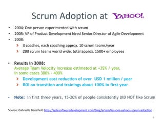 Scrum Adoption at
Source: Gabrielle Benefield http://agilesoftwaredevelopment.com/blog/artem/lessons-yahoos-scrum-adoption
• 2004: One person experimented with scrum
• 2005: VP of Product Development hired Senior Director of Agile Development
• 2008:
3 coaches, each coaching approx. 10 scrum teams/year
200 scrum teams world wide, total approx. 1500+ employees
• Results in 2008:
Average Team Velocity increase estimated at +35% / year,
in some cases 300% - 400%
Development cost reduction of over USD 1 million / year
ROI on transition and trainings about 100% in first year
• Note: In first three years, 15-20% of people consistently DID NOT like Scrum
6
 