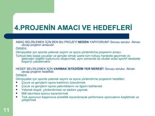 4.PROJENİN AMACI VE HEDEFLERİ
     AMAÇ BELİRLEMEK İÇİN BEN BU PROJEYİ NEDEN YAPIYORUM? Sorusu sorulur. Alınan
         cevap projenin amacıdır.
     ÖRNEK:
     Olimpiyatlar için sporda yetenek seçimi ve spora yönlendirme projesinin amacı:
     Türkiye’deki başta çocuklar ve gençler olmak üzere tüm nüfusu harekete geçirmek ve
         geleceğin sağlıklı toplumunu oluşturmak, aynı zamanda da uluslar arası sportif rekabette
         başarıyı yakalamaktır.

     HEDEF BELİRLEMEK İÇİN VARMAK İSTEDİĞİM YER NERESİ? Sorusu sorulur. Alınan
         cevap projenin hedefidir.
     ÖRNEK:
     Olimpiyatlar için sporda yetenek seçimi ve spora yönlendirme projesinin hedefleri:
        Çocuk ve gençlerin spora katılımını özendirmek
        Çocuk ve gençlerin spora yatkınlıklarını ve ilgisini belirlemek
        Yetenek tespiti, yönlendirmesi ve takibini yapmak
        Milli takımlara sporcu kazandırmak
        Türk sporunun başarısına süreklilik kazandıracak performans sporcularını keşfetmek ve
         yetiştirmek


11
 