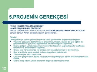 5.PROJENİN GEREKÇESİ
     PROJE HANGİ İHTİYAÇTAN DOĞDU?
     HANGİ PROBLEMLERİ ÇÖZECEK?
     PROJE DOĞRUDAN YA DA DOLAYLI OLARAK KİMLERE NE FAYDA SAĞLAYACAK?
     Soruları sorulur. Alınan cevaplar projenin gerekçeleridir.

     ÖRNEK:
     Olimpiyatlar için sporda yetenek seçimi ve spora yönlendirme projesinin gerekçeleri:
        Yetenekli çocukların belirlenmesi ile onların korunmaları, düzenli bir spor eğitimi ile
         geliştirilmeleri ve çok yönlü eğitimlerinde devlet desteğinin sağlanması,
        Sporun gelişimi ve felsefesinin tüm Türkiye’de ilköğrenim çağındaki geçler tarafından
         tanınması ve anlaşılmasını sağlamak,
        Onları, spor hareketi içinde yer almaları için cesaretlendirmek ve teşvik etmek,
        Spor aracılığı ile sevgi, dostluk ve barış duygularını pekiştirmek,
        Toplumda spor bilinci oluşturmak
        Çocuk ve gençleri alkol, sigara ve uyuşturucu bağımlılığı gibi zararlı alışkanlıklardan uzak
         tutmak,
        Sporcu ihraç ederek ülkeye ekonomik değer ve itibar kazandırmak



12
 