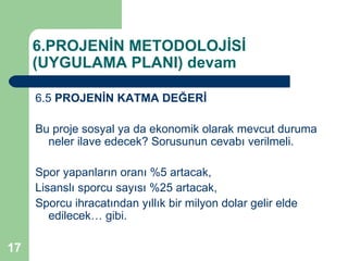 6.PROJENİN METODOLOJİSİ
     (UYGULAMA PLANI) devam

     6.5 PROJENİN KATMA DEĞERİ

     Bu proje sosyal ya da ekonomik olarak mevcut duruma
       neler ilave edecek? Sorusunun cevabı verilmeli.

     Spor yapanların oranı %5 artacak,
     Lisanslı sporcu sayısı %25 artacak,
     Sporcu ihracatından yıllık bir milyon dolar gelir elde
        edilecek… gibi.

17
 