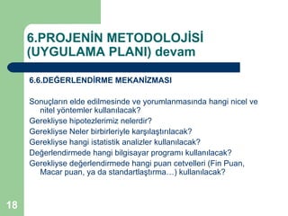 6.PROJENİN METODOLOJİSİ
     (UYGULAMA PLANI) devam

     6.6.DEĞERLENDİRME MEKANİZMASI

     Sonuçların elde edilmesinde ve yorumlanmasında hangi nicel ve
       nitel yöntemler kullanılacak?
     Gerekliyse hipotezlerimiz nelerdir?
     Gerekliyse Neler birbirleriyle karşılaştırılacak?
     Gerekliyse hangi istatistik analizler kullanılacak?
     Değerlendirmede hangi bilgisayar programı kullanılacak?
     Gerekliyse değerlendirmede hangi puan cetvelleri (Fin Puan,
       Macar puan, ya da standartlaştırma…) kullanılacak?



18
 