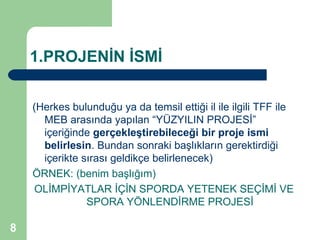 1.PROJENİN İSMİ


    (Herkes bulunduğu ya da temsil ettiği il ile ilgili TFF ile
      MEB arasında yapılan “YÜZYILIN PROJESİ”
      içeriğinde gerçekleştirebileceği bir proje ismi
      belirlesin. Bundan sonraki başlıkların gerektirdiği
      içerikte sırası geldikçe belirlenecek)
    ÖRNEK: (benim başlığım)
    OLİMPİYATLAR İÇİN SPORDA YETENEK SEÇİMİ VE
                SPORA YÖNLENDİRME PROJESİ

8
 