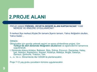 2.PROJE ALANI
    PROJE HANGİ FİZİKSEL VE/VEYA BEŞERİ ALANI KAPSAYACAK? YANİ
      NEREDE VE KİMLERE UYGULANACAK?

    İl merkezi,İlçe merkezi,Köyler,İlin tamamı,İlçenin tamam, Yalnız ilköğretim okulları,
    Yalnız liseler…

    ÖRNEK:
    Olimpiyatlar için sporda yetenek seçimi ve spora yönlendirme projesi, tüm
          Türkiye’de dört dönemde ilköğretim okullarının ve öğrencilerinin tamamına
          uygulanacak.
    I. Dönemde,Adana,Antalya, Balıkesir, Bolu, Edirne, Erzurum, Gaziantep, Hatay,
          İçel, İstanbul, Kastamonu, Kayseri, Kütahya, Malatya, Muğla, Sakarya,
          Samsun, Şanlıurfa, Trabzon, Van.
    ıı., ııı. Ve ıv. Dönemlerde iller GSGM ile planlanacaktır.

    Proje 7-12 yaş grubu çocukların tümüne uygulanacaktır.


9
 