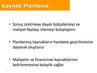 87
• Sonuç üretmeye dayalı bütçelemeyi ve
maliyet-faydayı izlemeyi kolaylaştırır
• Planlanmış kaynakların harekete geçirilmesine
dayanak oluşturur
• Maliyetin ve finansman kaynaklarının
belirlenmesine kolaylık sağlar
Kaynak Planlama
 