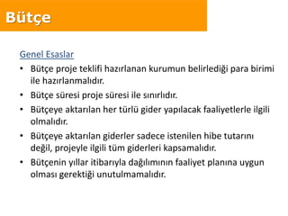 Genel Esaslar
• Bütçe proje teklifi hazırlanan kurumun belirlediği para birimi
ile hazırlanmalıdır.
• Bütçe süresi proje süresi ile sınırlıdır.
• Bütçeye aktarılan her türlü gider yapılacak faaliyetlerle ilgili
olmalıdır.
• Bütçeye aktarılan giderler sadece istenilen hibe tutarını
değil, projeyle ilgili tüm giderleri kapsamalıdır.
• Bütçenin yıllar itibarıyla dağılımının faaliyet planına uygun
olması gerektiği unutulmamalıdır.
Bütçe
 