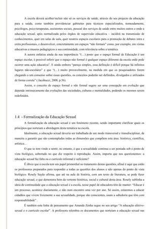 A escola deverá acolher/incluir não só os serviços de saúde, através do seu projecto da educação
para a saúde, como também providenciar gabinetes para técnicos especializados, nomeadamente,
psicólogos, psico-terapeutas, assistentes sociais, pessoal dos serviços de saúde entre muitos outros e onde a
educação sexual, após normalizada pelos órgãos de supervisão educativa – incidirá na transmissão de
conhecimentos, quer em salas de aula, quer noutros espaços escolares para a promoção de debates intra e
extra profissionais, e desenvolver, concretamente em espaços ―não formais‖ como, por exemplo, em visitas
educativas a museus pedagógicos a sua continuidade, com relevância sobre a temática.
        A autora enfatiza ainda da sua importância ―(…) posto que o espaço formal de Educação é um
espaço escolar, é possível inferir que o espaço não formal é qualquer espaço diferente da escola onde pode
ocorrer uma ação educativa‖. E ainda embora ―pareça simples, essa definição é difícil porque há infinitos
lugares não-escolares‖ e que ―(…) muito provavelmente, na medida em que os pesquisadores forem
chegando a um consenso sobre essas questões, os conceitos poderão ser definidos, divulgados e utilizados
de forma correta‖ ( Jacobucci, 2008, p.56).
        Assim, o conceito de espaço formal e não formal sugere ser uma concepção em evolução que
depende intrinsecamente das evoluções das sociedades, culturas e mentalidades, podendo os mesmos serem
redefinidos.




1.4 - Formalização da Educação Sexual
        A formalização da educação sexual é um fenómeno recente, sendo importante clarificar quais os
princípios que norteiam a abordagem desta temática na escola.
        Idealmente, a educação sexual deveria ser trabalhada de um modo transversal e transdisciplinar, de
maneira a garantir que são contempladas todas as dimensões que compõem esta área: histórica, científica,
artística…
        O que se tem vindo a sentir, no entanto, é que a sexualidade continua a ser pensada sob o ponto de
vista biológico, sobretudo no que diz respeito à reprodução. Assim, importa que nos questionemos: a
educação sexual faz falta ou o currículo informal é suficiente?
        É óbvio que a escola tem um papel primordial no tratamento destas questões, afinal é aqui que estão
os professores preparados para responder a todas as questões dos alunos e não apenas do ponto de vista
biológico. Rosely Sayão afirma, que até na aula de história, com um texto de literatura, se pode fazer
educação sexual, o que demonstra bem da vertente histórica, social e cultural desta área. Rosely sublinha a
ideia de continuidade que a educação sexual e a escola, nesse papel de educadora têm de manter: ―Educar é
um processo, acontece diariamente, e não num encontro uma vez por ano. Só assim, estaremos a educar
cidadãos que vivem livremente a sua sexualidade, porque são conscientes, usam a sabedoria que têm com
responsabilidade‖ .
        É também esta linha de pensamento que Amanda Zenha segue no seu artigo ―A educação afetivo-
sexual e o currículo escolar‖. A professora relembra os documentos que norteiam a educação sexual nas
 
