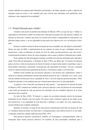 escolas, definidas em conjunto pelos Ministérios da Educação e da Saúde, segundo os quais o objectivo da
educação sexual na escola é o de contribuir para uma vivência mais informada, mais gratificante, mais
autónoma e mais responsável da sexualidade".




1.5 - Porquê Educação para a Saúde?
         Tomando como ponto de partida uma definição de Déjours (1993), em que diz que a ―Saúde é a
capacidade de cada homem, mulher ou criança criar e lutar pelo seu projecto de vida, pessoal e original, em
direcção ao bem-estar‖, notamos que existe um conceito que acentua a singularidade de cada pessoa, nos
diferentes grupos etários, e na sua capacidade de lutar pelos seus objectivos de viva, em direcção ao bem-
estar.
         Perante os cenários actuais do desenvolvimento da nossa sociedade, tem sido objectivo primordial e
último, por parte da OMS, a implementação de um conjunto de metas em que a finalidade trata-se de
proporcionar a todos os habitantes do mundo um nível de saúde, que lhes permitisse uma vida social e
economicamente produtiva, através de várias estratégias, entre as quais se destaca a Educação para a Saúde.
         Neste sentido tem sido preocupação constante a existência de uma boa articulação entre educação e
saúde. Nesta linha de pensamento, a afirmação de Dias, (1993), que define que ―O conceito de educação
parece envolver a ideia de um processo de desenvolvimento, de algum modo natural e espontâneo e que se
deseja global e harmónico, estruturado e hierarquizado, das capacidades do homem.‖ Ou seja, a educação
envolve o desenvolvimento das capacidades do homem e, obviamente a saúde e o seu bem-estar.
         Podemos assim entender que um processo educativo é um processo que, naturalmente, conduz à
saúde do ser humano perfeitamente inserido num projecto pessoal de vida. A educação vê-se, assim, como
uma das melhores formas para elevar a qualidade de vida e o nível de saúde das pessoas (González, 1998).
O papel do educador é criar condições para que o homem possa desenvolver as suas capacidades.
         As palavras ―criar e lutar pelo seu projecto de vida, pessoal…‖ que aparecem no conceito de saúde
de Déjours (1993), transporta-nos também, para o processo educativo como um processo de auto-educação
e que revela um caminho de vida, um processo de construção com um verdadeiro objectivo de se tornar
uma pessoa feliz e saudável.
         No dizer de Dias (1982), ―O homem é o agente da sua própria educação através da interacção
permanente da sua reflexão e das suas acções. Do mesmo modo o Homem é agente da sua saúde, já que
deve desenvolver a sua capacidade de criar bem-estar e defender a sua saúde, isto, sem esquecermos a
enorme influência das condições ambientais‖.
         Qualquer ser humano, ao longo da sua vida, procura constantemente lutar pelo seu projecto de vida
e o verdadeiro desenvolvimento traz bem-estar e, consequentemente, com reflexos positivos na sua saúde.
A educação condiciona a própria saúde da pessoa (Dias, 1997).
         Num processo educativo encontram-se, também, em convergência e permanentemente, todas as
interacções desse mesmo processo educativo. Os membros de uma comunidade contribuem para o
 